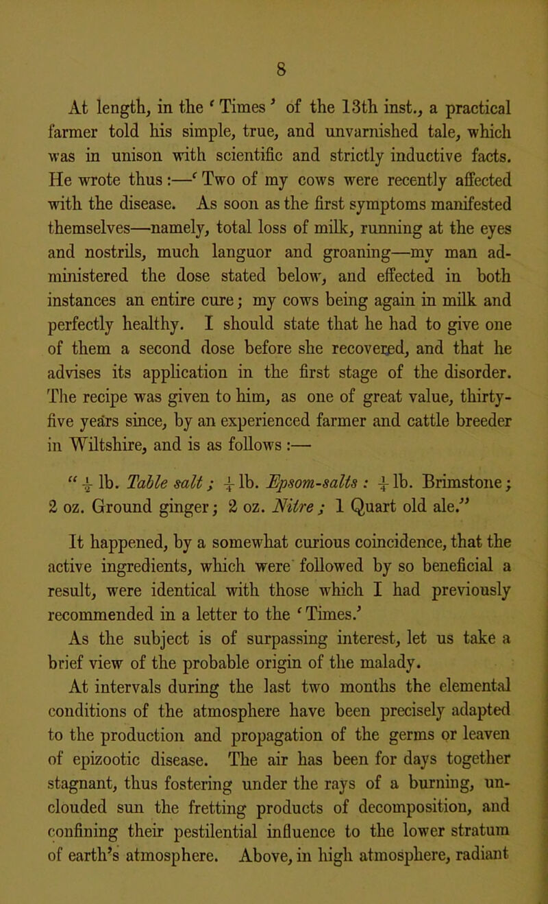 At length, in the ‘ Times ^ of the 13th inst., a practical farmer told his simple, true, and unvarnished tale, 'which was in unison ■with scientific and strictly inductive facts. He wrote thus;—‘ Two of my cows were recently affected ■with the disease. As soon as the first symptoms manifested themselves—namely, total loss of milk, running at the eyes and nostrils, much languor and groaning—my man ad- ministered the dose stated below, and effected in both instances an entire cure; my cows being again in milk and perfectly healthy. I should state that he had to give one of them a second dose before she recovei;ed, and that he advises its application in the first stage of the disorder. The recipe was given to him, as one of great value, thirty- five years since, by an experienced farmer and cattle breeder in Wiltshire, and is as follows :— “ lb. TaMe salt; lb. Epsom-salts : ^ lb. Brimstone; 2 oz. Ground ginger; 2 oz. Nitre ; 1 Quart old ale.^’ It happened, by a somewhat curious coincidence, that the active ingredients, which were followed by so beneficial a result, were identical with those which I had previously recommended in a letter to the ‘ Times.^ As the subject is of surpassing interest, let us take a brief view of the probable origin of the malady. At intervals during the last two months the elemental conditions of the atmosphere have been precisely adapted to the production and propagation of the germs or leaven of epizootic disease. The air has been for days together stagnant, thus fostering under the rays of a burning, un- clouded smi the fretting products of decomposition, and confining their pestilential influence to the lower stratum of earth’s atmosphere. Above, in high atmosphere, radiant