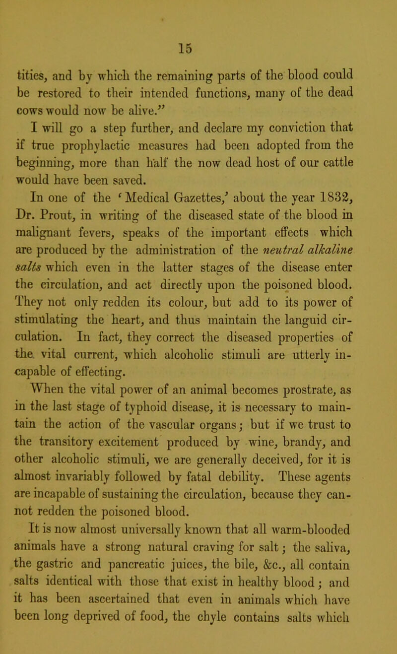 titles, and by which the remaining parts of the blood could be restored to their intended functions, many of the dead cows would now be alive/’ I will go a step further, and declare my conviction that if true prophylactic measures had been adopted from the beginning, more than half the now dead host of our cattle would have been saved. In one of the 'Medical Gazettes,’ about the year 1833, Dr. Prout, in writing of the diseased state of the blood in malignant fevers, speaks of the important effects which are produced by the administration of the neutral alkaline salts which even in the latter stages of the disease enter the circulation, and act directly upon the poisoned blood. They not only redden its colour, but add to its power of stimulating the heart, and thus maintain the languid cir- culation. In fact, they correct the diseased properties of the vital current, which alcoholic stimuli are utterly in- capable of effecting. When the vital power of an animal becomes prostrate, as in the last stage of typhoid disease, it is necessary to main- tain the action of the vascular organs; but if we trust to the transitory excitement produced by wine, brandy, and other alcoholic stimuli, we are generally deceived, for it is almost invariably followed by fatal debility. These agents are incapable of sustaining the circulation, because they can- not redden the poisoned blood. It is now almost universally known that all warm-blooded animals have a strong natural craving for salt; the saliva, the gastric and pancreatic juices, the bile, &c., all contain salts identical with those that exist in healthy blood; and it has been ascertained that even in animals which have been long deprived of food, the chyle contains salts which