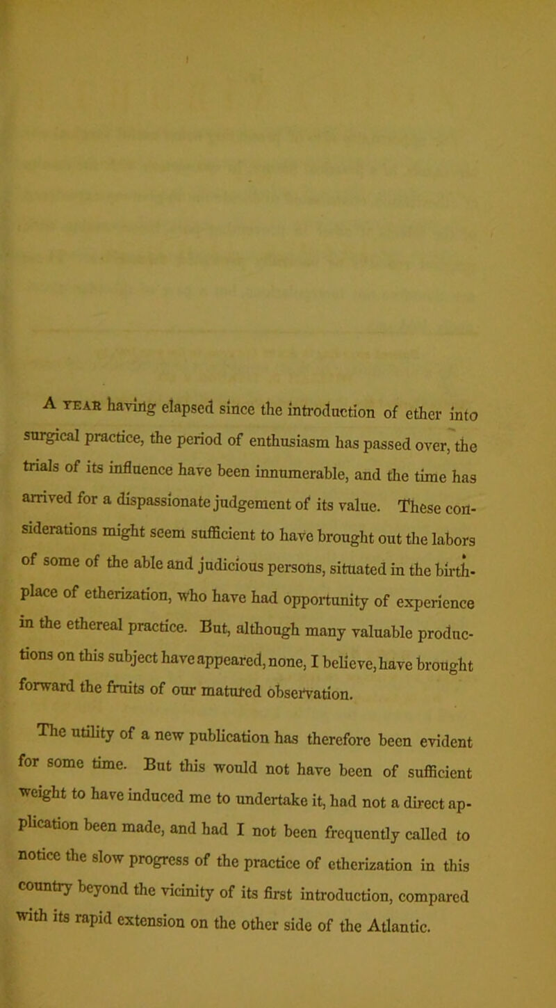 I A tear having elapsed since the introduction of ether into surgical practice, the period of enthusiasm has passed over, the trials of its influence have been innumerable, and the time has arrived for a dispassionate judgement of its value. These con- siderations might seem sufficient to have brought out the labors of some of the able and judicious persons, situated in the birth- place of etherization, who have had opportunity of experience in the ethereal practice. But, although many valuable produc- tions on this subject have appeared, none, I believe, have brought forward the fruits of our matured observation. The utility of a new publication has therefore been evident for some time. But this would not have been of sufficient weight to have induced me to undertake it, had not a direct ap- plication been made, and had I not been frequently called to notice the slow progress of the practice of etherization in this country beyond the vicinity of its first introduction, compared with its rapid extension on the other side of the Atlantic.