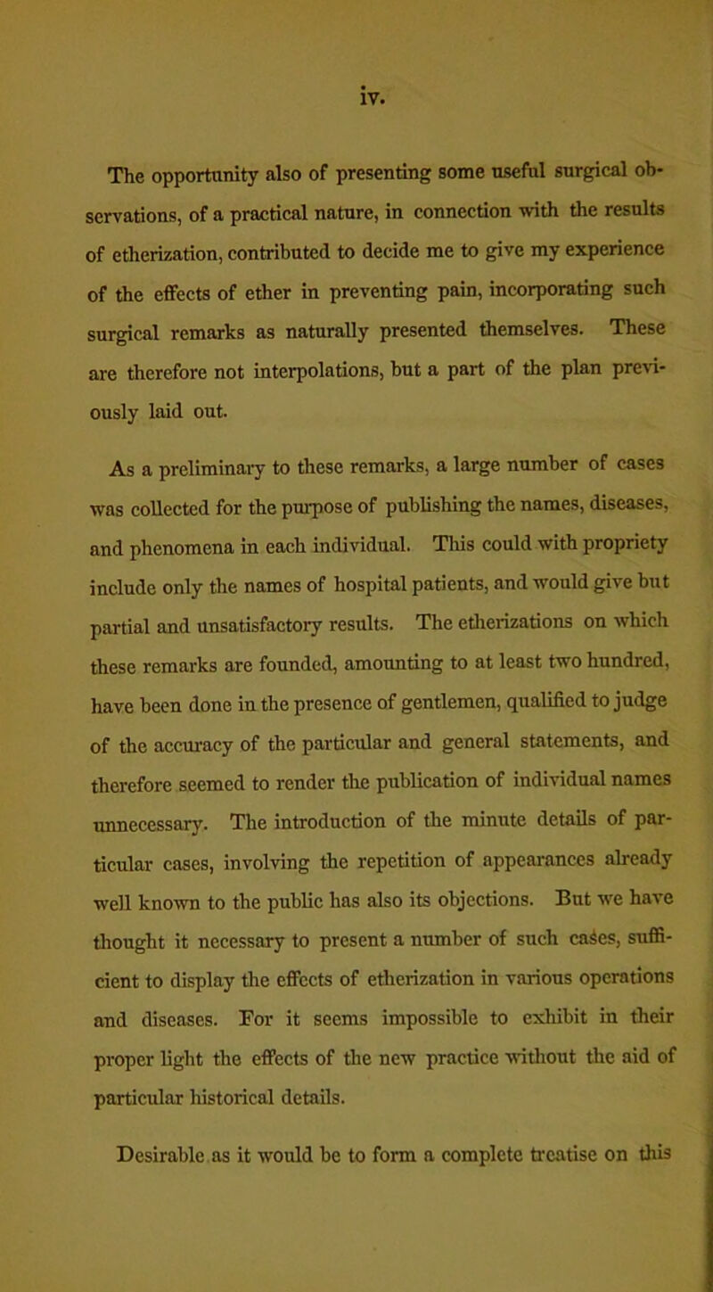 The opportunity also of presenting some useful surgical ob- servations, of a practical nature, in connection with the results of etherization, contributed to decide me to give my experience of the effects of ether in preventing pain, incorporating such surgical remarks as naturally presented themselves. These are therefore not interpolations, hut a part of the plan previ- ously laid out. As a preliminary to these remarks, a large number of cases was collected for the purpose of publishing the names, diseases, and phenomena in each individual. This could with propriety include only the names of hospital patients, and would give but partial and unsatisfactory results. The etherizations on which these remarks are founded, amounting to at least two hundred, have been done in the presence of gentlemen, qualified to judge of the accuracy of the particular and general statements, and therefore seemed to render the publication of individual names unnecessary. The introduction of the minute details of par- ticular cases, involving the repetition of appearances already well known to the public has also its objections. But we have thought it necessary to present a number of such caies, suffi- cient to display the effects of etherization in various operations and diseases. For it seems impossible to exhibit in their proper light the effects of the new practice without the aid of particular historical details. Desirable as it would be to form a complete treatise on this