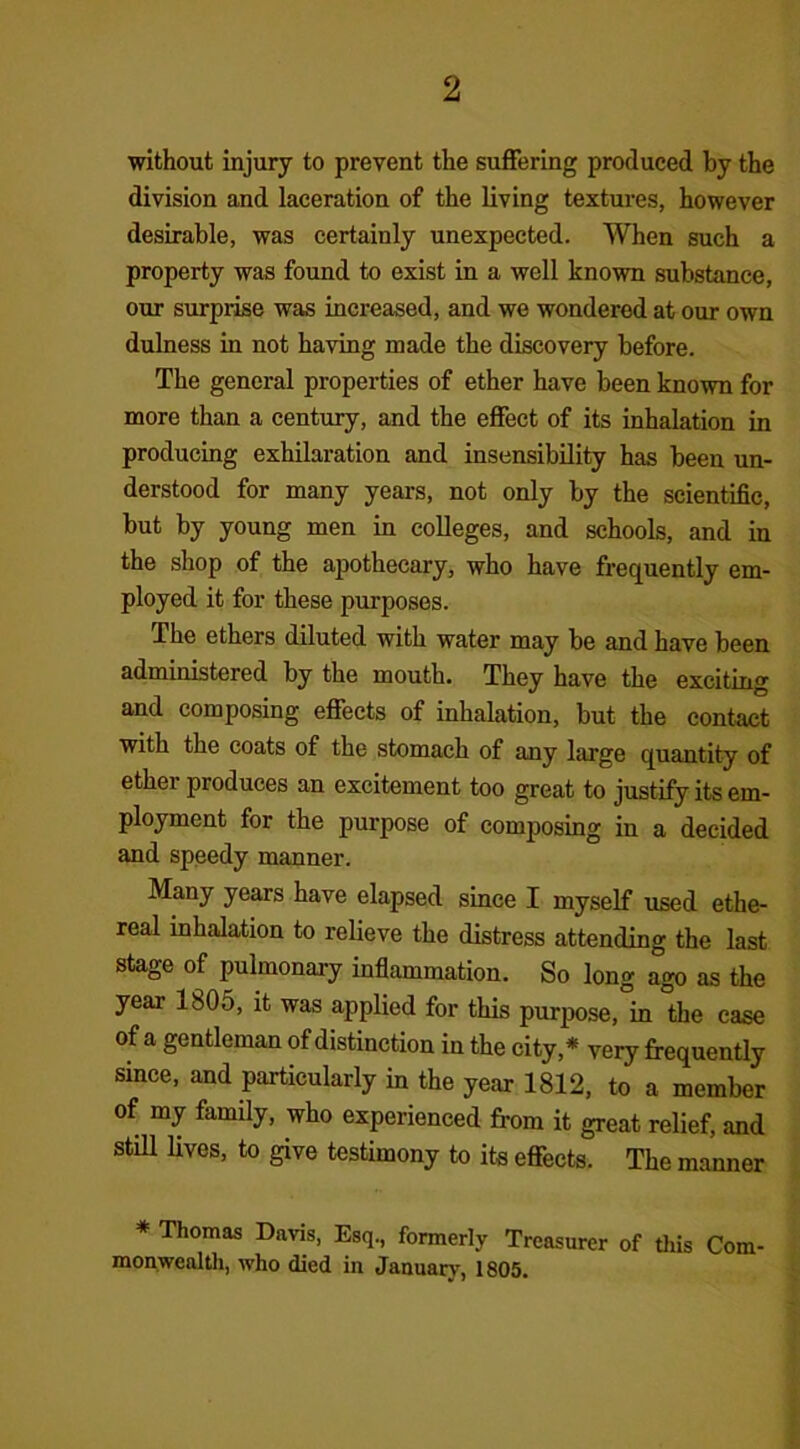 without injury to prevent the suffering produced by the division and laceration of the living textures, however desirable, was certainly unexpected. When such a property was found to exist in a well known substance, our surprise was increased, and we wondered at our own dulness in not having made the discovery before. The general properties of ether have been known for more than a century, and the effect of its inhalation in producing exhilaration and insensibility has been un- derstood for many years, not only by the scientific, but by young men in colleges, and schools, and in the shop of the apothecary, who have frequently em- ployed it for these purposes. The ethers diluted with water may be and have been administered by the mouth. They have the exciting and composing effects of inhalation, but the contact with the coats of the stomach of any large quantity of ether produces an excitement too great to justify its em- ployment for the purpose of composing in a decided and speedy manner. Many years have elapsed since I myself used ethe- real inhalation to relieve the distress attending the last stage of pulmonary inflammation. So long ago as the year 1805, it was applied for this purpose, in the case of a gentleman of distinction in the city* very frequently since, and particularly in the year 1812, to a member of my family, who experienced from it great relief, and still lives, to give testimony to its effects. The manner * Thomas Davis, Esq., formerly Treasurer of this Com- monwealth, who died in January, 1805.