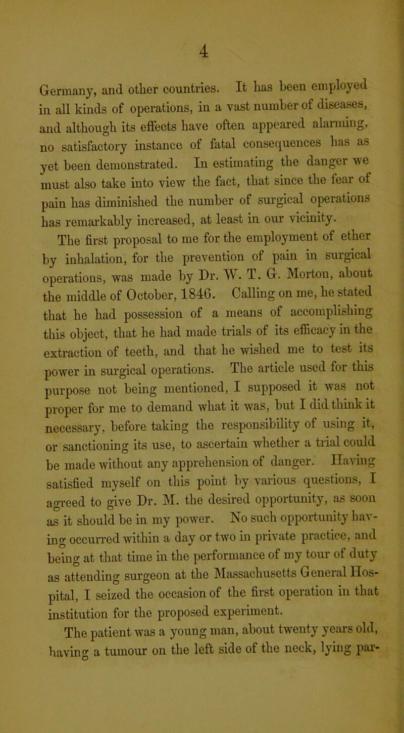 Germany, and other countries. It has been employed in all kinds of operations, in a vast number of diseases, and although its effects have often appeared alarming, no satisfactory instance of fatal consequences has as yet been demonstrated. In estimating the danger we must also take into view the fact, that since the feai of pain has diminished the number of surgical operations has remarkably increased, at least in our vicinity. The first proposal to me for the employment of ether by inhalation, for the prevention of pain in surgical operations, was made by Dr. W. T. G. Morton, about the middle of October, 1846. Calling on me, he stated that he had possession of a means of accomplishing this object, that he had made trials of its efficacy in the extraction of teeth, and that he wished me to test its power in surgical operations. The article used for this purpose not being mentioned, I supposed it was not proper for me to demand what it was, but I did think it necessary, before taking the responsibility of using it, or sanctioning its use, to ascertain whether a trial could be made without any apprehension of danger. Having satisfied myself on this point by various questions, I agreed to give Dr. M. the desired opportunity, as soon as it should be in my power. No such opportunity hav- ing occurred within a day or two in private practice, and being at that time in the performance of my tour of duty as attending surgeon at the Massachusetts General Hos- pital, I seized the occasion of the first operation in that institution for the proposed experiment. The patient was a young man, about twenty years old, having a tumour on the left side of the neck, lying pai-