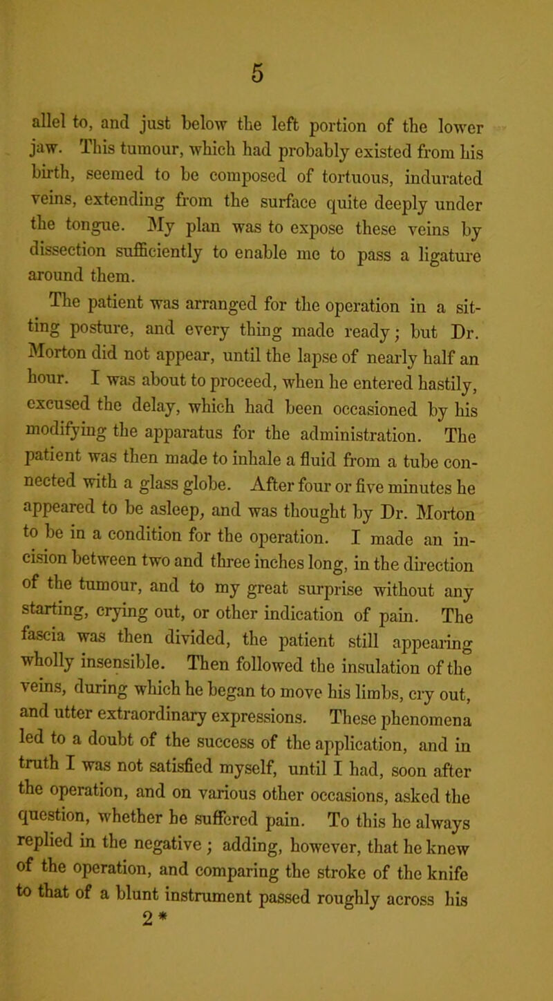 allel to, and just below the left portion of the lower jaw. This tumour, which had probably existed from bis birth, seemed to be composed of tortuous, indurated veins, extending from the surface quite deeply under the tongue. My plan was to expose these veins by dissection sufficiently to enable me to pass a ligature around them. The patient was arranged for the operation in a sit- ting posture, and every thing made ready; but Dr. Morton did not appear, until the lapse of nearly half an hour. I was about to proceed, when he entered hastily, excused the delay, which had been occasioned by his modifying the apparatus for the administration. The patient was then made to inhale a fluid from a tube con- nected with a glass globe. After four or five minutes he appeared to be asleep, and was thought by Dr. Morton to be in a condition for the operation. I made an in- cision between two and three inches long, in the direction of the tumour, and to my great surprise without any starting, crying out, or other indication of pain. The fascia was then divided, the patient still appearing wholly insensible. Then followed the insulation of the \eins, during which he began to move his limbs, cry out, and utter extraordinary expressions. These phenomena led to a doubt of the success of the application, and in truth I was not satisfied myself, until I had, soon after the operation, and on various other occasions, asked the question, whether be suffered pain. To this he always replied in the negative ; adding, however, that he knew of the operation, and comparing the stroke of the knife to that of a blunt instrument passed roughly across his 2*