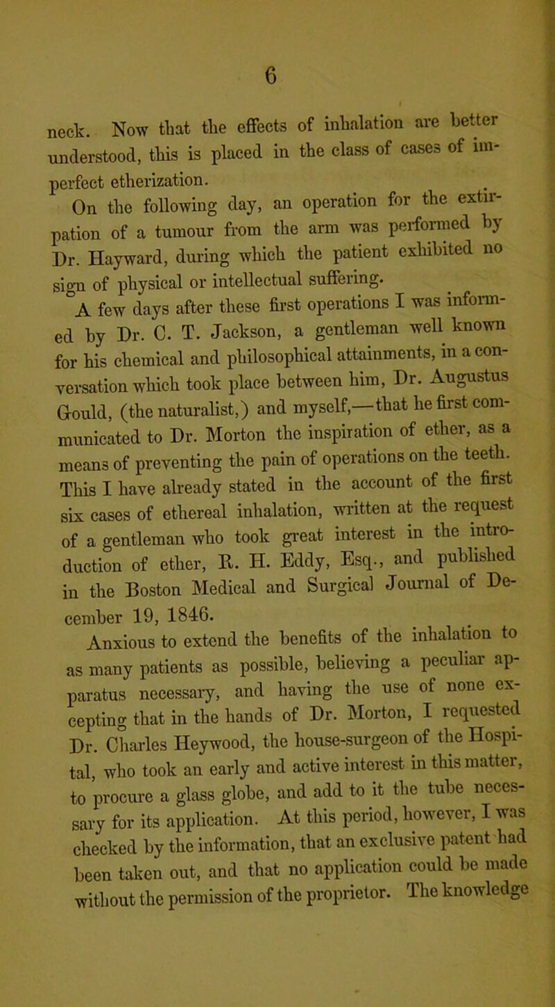 neck. Now that the effects of inhalation are better understood, this is placed in the class of cases of im- perfect etherization. On the following day, an operation for the extir- pation of a tumour from the arm was performed by Dr. Hayward, during which the patient exhibited no sign of physical or intellectual suffeiing. A few days after these first operations I was inform- ed by Dr. C. T. Jackson, a gentleman well known for his chemical and philosophical attainments, in a con- versation which took place between him, Dr. Augustus Gould, (the naturalist,) and myself,—that he first com- municated to Dr. Morton the inspiration of ether, as a means of preventing the pain of operations on the teeth. This I have already stated in the account of the first six cases of ethereal inhalation, written at the request of a gentleman who took great interest in the intro- duction of ether, It. H. Eddy, Esq., and published in the Boston Medical and Surgical Journal of De- cember 19, 1846. Anxious to extend the benefits of the inhalation to as many patients as possible, believing a peculiar ap- paratus necessary, and having the use of none ex- cepting that in the hands of Dr. Morton, I requested Dr. Charles Heywood, the house-surgeon of the Hospi- tal, who took an early and active interest in this matter, to procure a glass globe, and add to it the tube neces- sary for its application. At this period, however, I was checked by the information, that an exclusive patent had been taken out, and that no application could be made without the permission of the proprietor. The knowledge