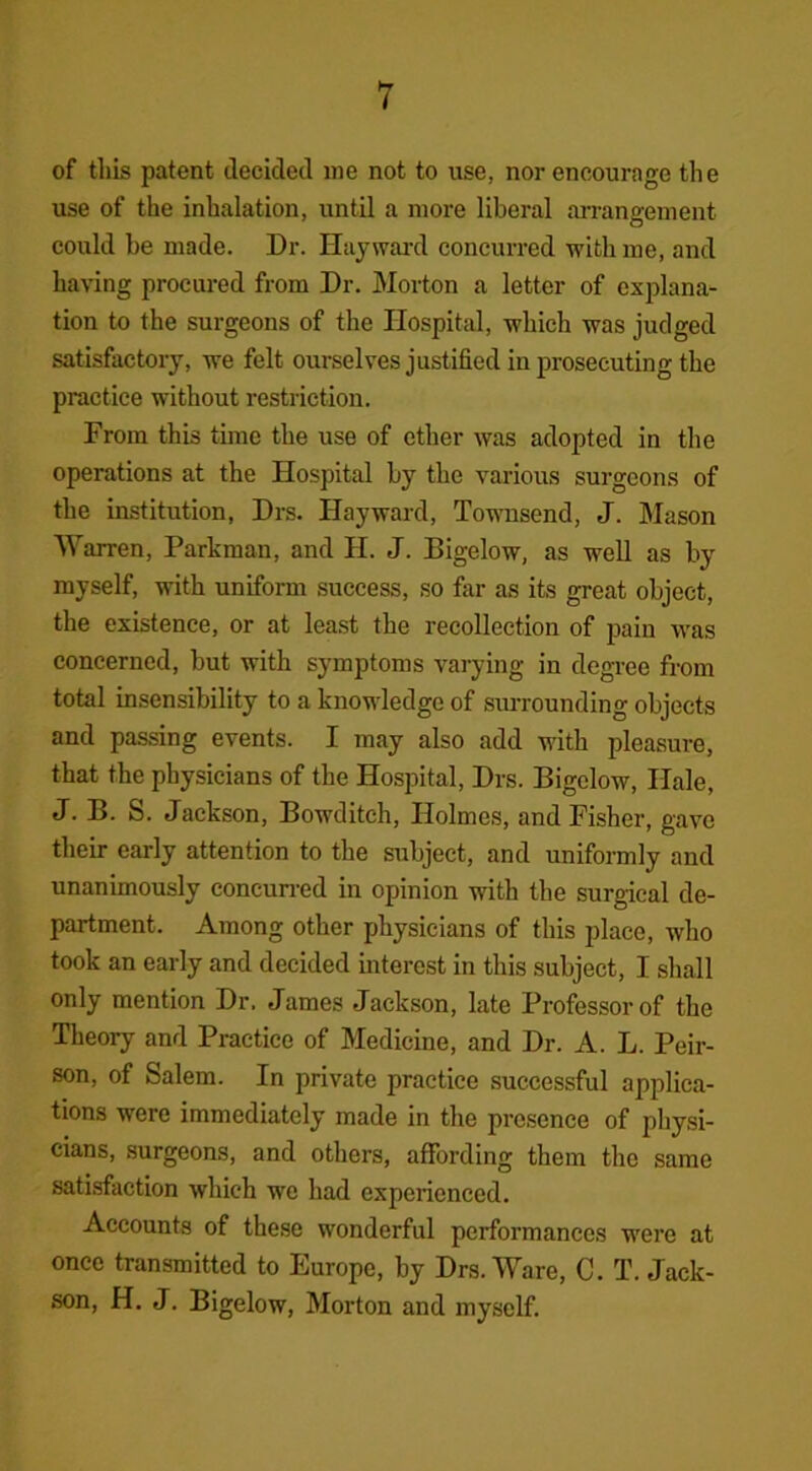 of this patent decided me not to use, nor encourage the use of the inhalation, until a more liberal arrangement could be made. Dr. Hayward concurred with me, and having procured from Dr. Morton a letter of explana- tion to the surgeons of the Hospital, which was judged satisfactory, we felt ourselves justified in prosecuting the practice without restriction. From this time the use of ether was adopted in the operations at the Hospital by the various surgeons of the institution, Drs. Hayward, Townsend, J. Mason Warren, Parkman, and H. J. Bigelow, as well as by myself, with uniform success, so far as its great object, the existence, or at least the recollection of pain was concerned, but with symptoms varying in degree from total insensibility to a knowledge of surrounding objects and passing events. I may also add with pleasure, that the physicians of the Hospital, Drs. Bigelow, Hale, J. B. S. Jackson, Bowditch, Holmes, and Fisher, gave their early attention to the subject, and uniformly and unanimously concurred in opinion with the surgical de- partment. Among other physicians of this place, who took an early and decided interest in this subject, I shall only mention Dr. James Jackson, late Professor of the Theory and Practice of Medicine, and Dr. A. L. Peir- son, of Salem. In private practice successful applica- tions were immediately made in the presence of physi- cians, surgeons, and others, affording them the same satisfaction which we had experienced. Accounts of these wonderful performances were at once transmitted to Europe, by Drs. Ware, C. T. Jack- son, H. J. Bigelow, Morton and myself.