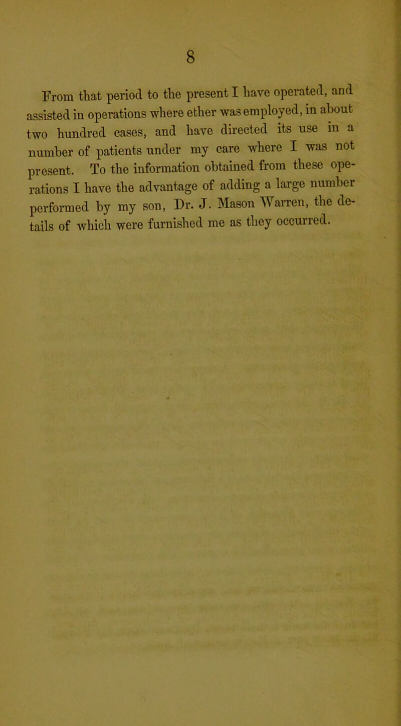From that period to the present I have operated, and assisted in operations where ether was employed, in about two hundred cases, and have directed its use in a number of patients under my care where I was not present. To the information obtained from these ope- rations I have the advantage of adding a large number performed by my son, Dr. J. Mason Warren, the de- tails of which were furnished me as they occurred.