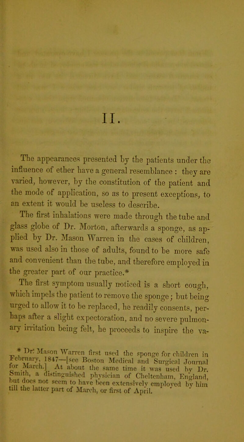 The appearances presented by the patients under the influence of ether have a general resemblance : they are varied, however, by the constitution of the patient and the mode of application, so as to present exceptions, to an extent it would be useless to describe. The first inhalations were made through the tube and glass globe of Dr. Morton, afterwards a sponge, as ap- plied by Dr. Mason Warren in the cases of children, was used also in those of adults, found to be more safe and convenient than the tube, and therefore employed in the greater part of our practice.* The first symptom usually noticed is a short cough, which impels the patient to remove the sponge; but being urged to allow it to be replaced, he readily consents, per- haps after a slight expectoration, and no severe pulmon- ary irritation being felt, he proceeds to inspire the va- * Dr. Mason Warren first used the sponge for children in i-cirnary 1847 [sec Boston Medical and Surgical Journal for March.] At about the same time it was used bv Dr. Smith, a distinguished physician of Cheltenham, England, but does not seem to have been extensively employed by him till the latter part of March, or first of April.