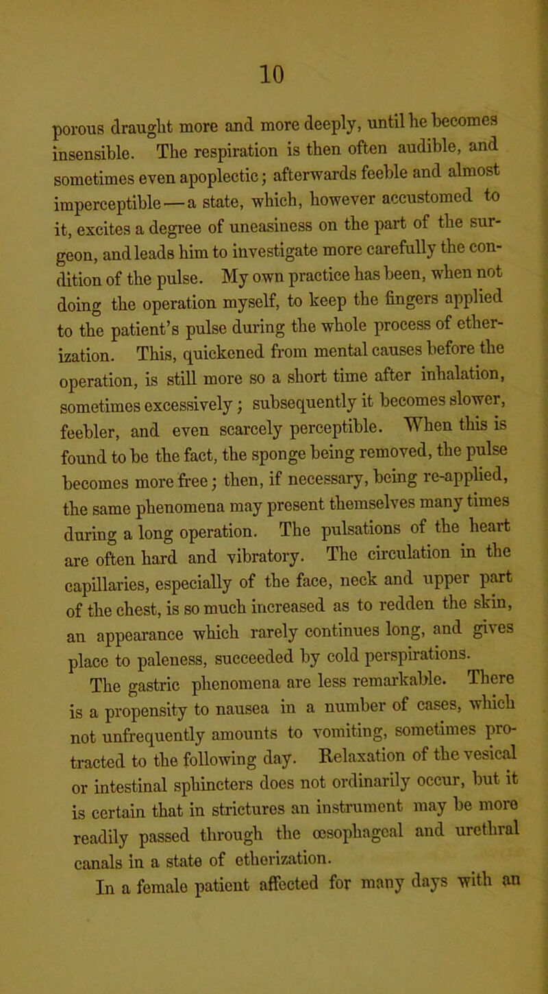 porous draught more and more deeply, until he becomes insensible. The respiration is then often audible, and sometimes even apoplectic; afterwards feeble and almost imperceptible —a state, which, however accustomed to it, excites a degree of uneasiness on the part of the sur- geon, and leads him to investigate more carefully the con- dition of the pulse. My own practice has been, when not doing the operation myself, to keep the lingers applied to the patient’s pulse during the whole process of ether- ization. This, quickened from mental causes before the operation, is still more so a short time after inhalation, sometimes excessively; subsequently it becomes slower, feebler, and even scarcely perceptible. When this is found to be the fact, the sponge being removed, the pulse becomes more free; then, if necessary, being re-applied, the same phenomena may present themselves many times during a long operation. The pulsations of the heart are often hard and vibratory. The circulation in the capillaries, especially of the face, neck and upper part of the chest, is so much increased as to redden the skin, an appearance which rarely continues long, and gives place to paleness, succeeded by cold perspirations. The gastric phenomena are less remarkable. There is a propensity to nausea in a number of cases, which not unfrequently amounts to vomiting, sometimes pro- tracted to the following day. Relaxation of the vesical or intestinal sphincters does not ordinarily occur, but it is certain that in strictures an instrument may be more readily passed through the oesophageal and urethral canals in a state of etherization. In a female patient affected for many days with an