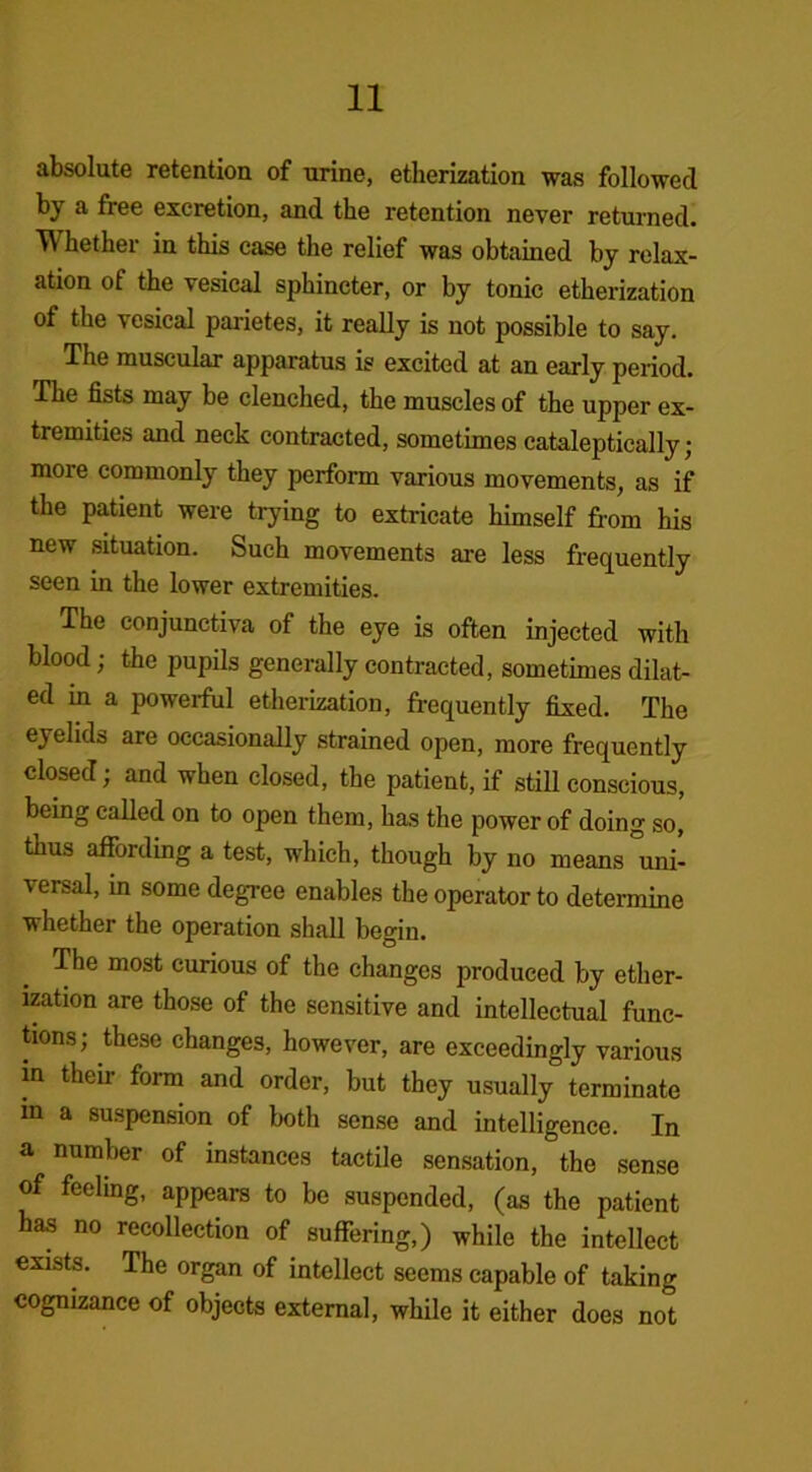 absolute retention of urine, etherization was followed by a free excretion, and the retention never returned. Whether in this case the relief was obtained by relax- ation of the vesical sphincter, or by tonic etherization of the vesical parietes, it really is not possible to say. The muscular apparatus is excited at an early period. The fists may be clenched, the muscles of the upper ex- tremities and neck contracted, sometimes cataleptically; more commonly they perform various movements, as if the patient were trying to extricate himself from his new situation. Such movements are less frequently seen in the lower extremities. The conjunctiva of the eye is often injected with blood; the pupils generally contracted, sometimes dilat- ed in a powerful etherization, frequently fixed. The eyelids are occasionally strained open, more frequently closed; and when closed, the patient, if still conscious, being called on to open them, has the power of doing so, thus affording a test, which, though by no means uni- versal, in some degree enables the operator to determine whether the operation shall begin. The most curious of the changes produced by ether- ization are those of the sensitive and intellectual func- tions; these changes, however, are exceedingly various in their form and order, but they usually terminate m a suspension of both sense and intelligence. In a number of instances tactile sensation, the sense of feeling, appears to be suspended, (as the patient has no recollection of suffering,) while the intellect exists. The organ of intellect seems capable of taking cognizance of objects external, while it either does not