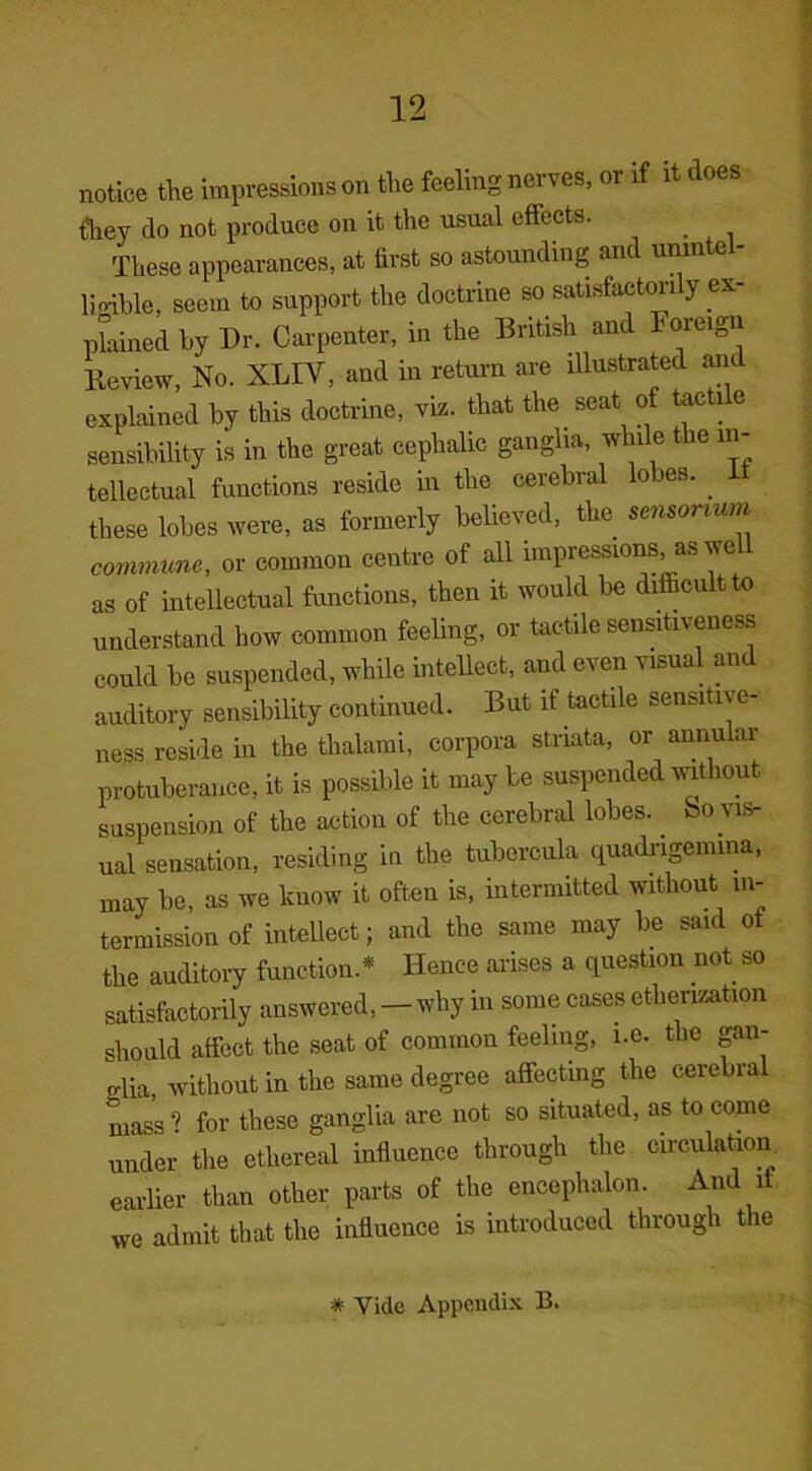 notice the impressions on the feeling nerves, or if it < oes fliei’ do not produce on it the usual effects. These appearances, at first so astounding an unm e liable, seem to support the doctrine so satisfactorily ex- plained by Dr. Carpenter, in the British and horeign Review, No. XLIY, and in return are illustrated and explained by this doctrine, viz. that the seat of tactile sensibility is in the great cephalic ganglia, while the in- tellectual functions reside in the cerebral lobes. . i these lobes were, as formerly believed, the sensonum commune, or common centre of all impressions as well as of intellectual functions, then it would be difficult to understand how common feeling, or tactile sensitiveness could be suspended, while intellect, and even visual and auditory sensibility continued. But if tactile sensitive- ness reside in the thalami, corpora striata, or annular protuberance, it is possible it may be suspended without suspension of the action of the cerebral lobes, feo vis- ual sensation, residing in the tubercula quadrigemma, may be, as we know it often is, intermitted without in- termission of intellect; and the same may be said of the auditory function* Hence arises a question not so satisfactorily answered, — why in some cases etherization should affect the seat of common feeling, i.e. the gan- glia, without in the same degree affecting the cerebral mass ? for these ganglia are not so situated, as to come under the ethereal influence through the circulation earlier than other parts of the encephalon. And if we admit that the influence is introduced through the * Vide Appendix B.