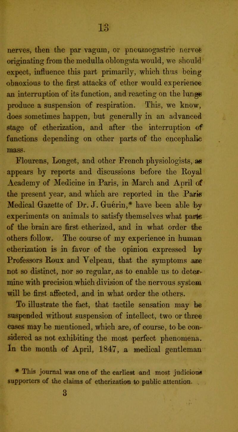 nerves, then the par vagum, or pneumogastric nerves originating from the medulla oblongata would, we should expect, influence this part primarily, which thus being obnoxious to the first attacks of ether would experience an interruption of its function, and reacting on the lunge produce a suspension of respiration. This, we know, does sometimes happen, but generally in an advanced stage of etherization, and after the interruption of functions depending on other parts of the encephalic mass. Flourens, Longet, and other French physiologists, »e appears by reports and discussions before the Royal Academy of Medicine in Paris, in March and April of the present year, and which are reported in the Paris Medical Gazette of Dr. J. Guerin,* have been able by experiments on animals to satisfy themselves what parts of the brain are first etherized, and in what order the others follow. The course of my experience in human etherization is in favor of the opinion expressed by Professors Roux and Velpeau, that the symptoms are not so distinct, nor so regular, as to enable us to deter- mine with precision which division of the nervous system will be first affected, and in what order the others. To illustrate the fact, that tactile sensation may be suspended without suspension of intellect, two or three cases may be mentioned, which are, of course, to be con- sidered as not exhibiting the most perfect phenomena. In the month of April, 1847, a medical gentleman * This journal was one of the earliest and most judicious supporters of the claims of etherization to public attention. 3