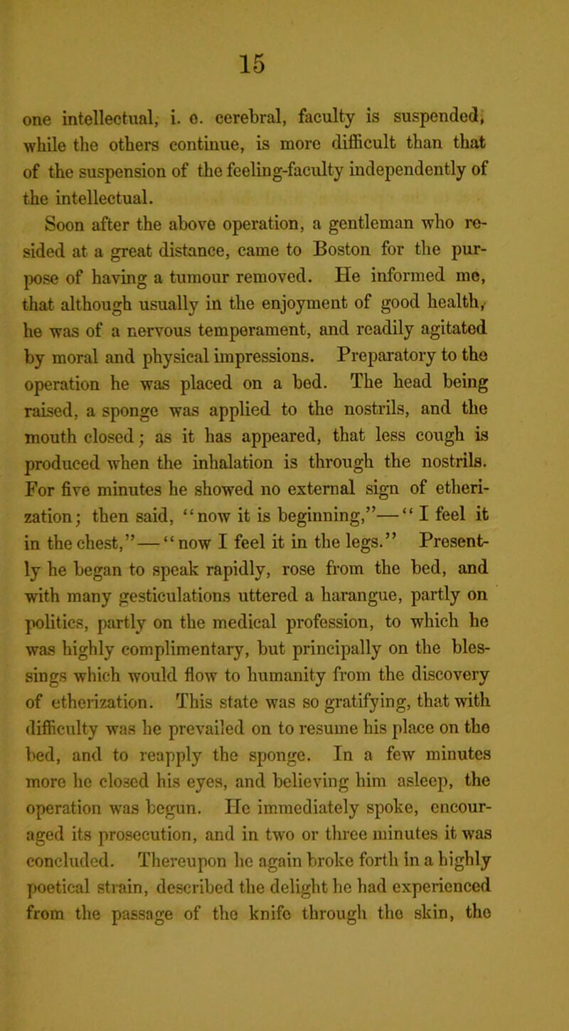 one intellectual, i. e. cerebral, faculty is suspended, while the others continue, is more difficult than that of the suspension of the feeling-faculty independently of the intellectual. Soon after the above operation, a gentleman who re- sided at a great distance, came to Boston for the pur- pose of having a tumour removed. He informed me, that although usually in the enjoyment of good health,' he was of a nervous temperament, and readily agitated by moral and physical impressions. Preparatory to the operation he was placed on a bod. The head being raised, a sponge was applied to the nostrils, and the mouth closed; as it has appeared, that less cough is produced when the inhalation is through the nostrils. For five minutes he showed no external sign of etheri- zation; then said, “now it is beginning,”—“ I feel it in the chest,” — “ now I feel it in the legs.” Present- ly he began to speak rapidly, rose from the bed, and with many gesticulations uttered a harangue, partly on politics, partly on the medical profession, to which he was highly complimentary, but principally on the bles- sings which would flow to humanity from the discovery of etherization. This state was so gratifying, that with difficulty was he prevailed on to resume his place on the bed, and to reapply the sponge. In a few minutes more he closed his eyes, and believing him asleep, the operation was begun. He immediately spoke, encour- aged its prosecution, and in two or three minutes it was concluded. Thereupon lie again broke forth in a highly poetical strain, described the delight he had experienced from the passage of the knife through the skin, tho
