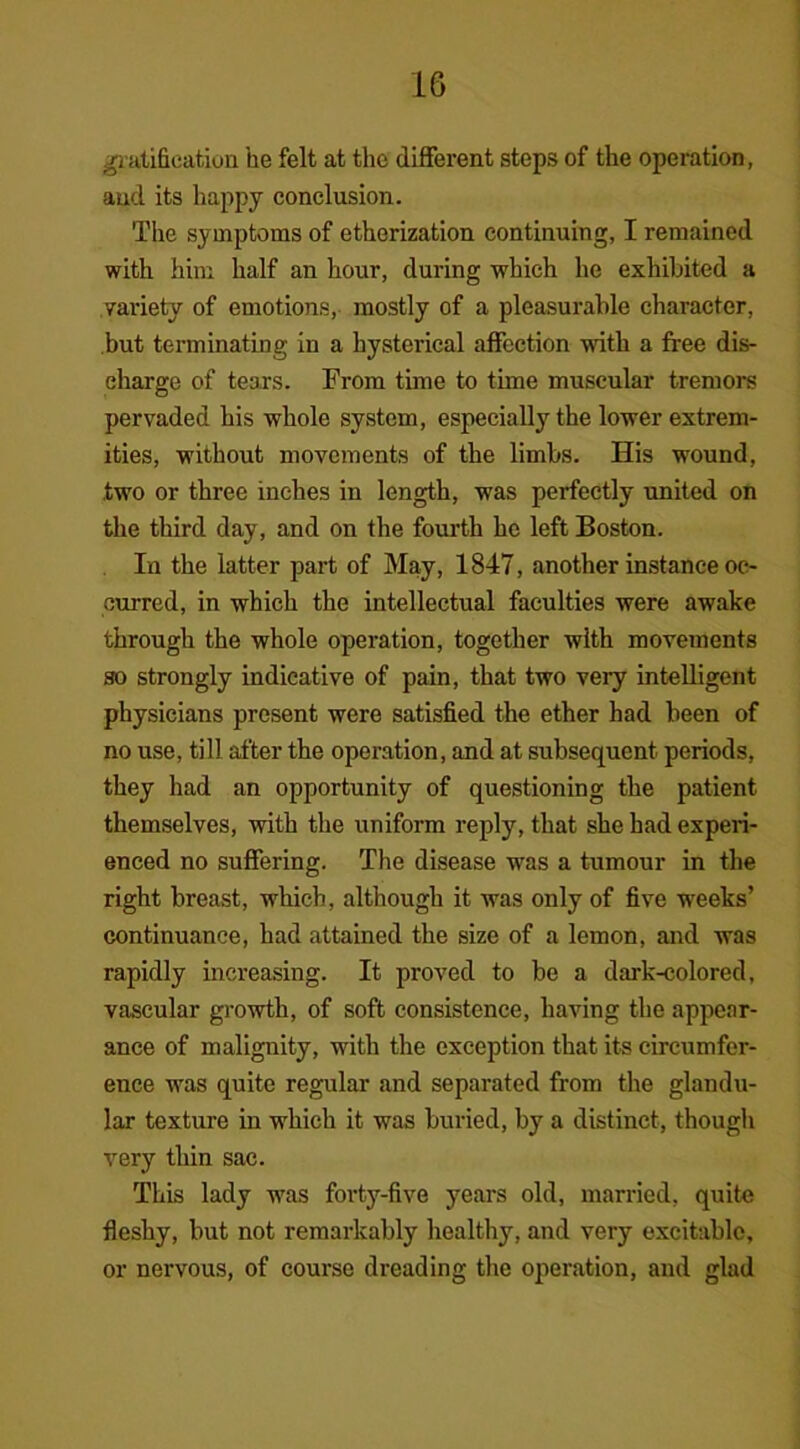 gratification he felt at the different steps of the operation, and its happy conclusion. The symptoms of etherization continuing, I remained with him half an hour, during which he exhibited a variety of emotions, mostly of a pleasurable character, but terminating in a hysterical affection with a free dis- charge of tears. From time to tune muscular tremors pervaded his whole system, especially the lower extrem- ities, without movements of the limbs. His wound, two or three inches in length, was perfectly united on the third day, and on the fourth he left Boston. In the latter part of May, 1847, another instance oc- curred, in which the intellectual faculties were awake through the whole operation, together with movements so strongly indicative of pain, that two very intelligent physicians present were satisfied the ether had been of no use, till after the operation, and at subsequent periods, they had an opportunity of questioning the patient themselves, with the uniform reply, that she had experi- enced no suffering. The disease was a tumour in the right breast, which, although it was only of five weeks’ continuance, had attained the size of a lemon, and was rapidly increasing. It proved to be a dark-colored, vascular growth, of soft consistence, having the appear- ance of malignity, with the exception that its circumfer- ence was quite regular and separated from the glandu- lar texture in which it was buried, by a distinct, though very thin sac. This lady was forty-five years old, married, quite fleshy, but not remarkably healthy, and very excitable, or nervous, of course dreading the operation, and glad