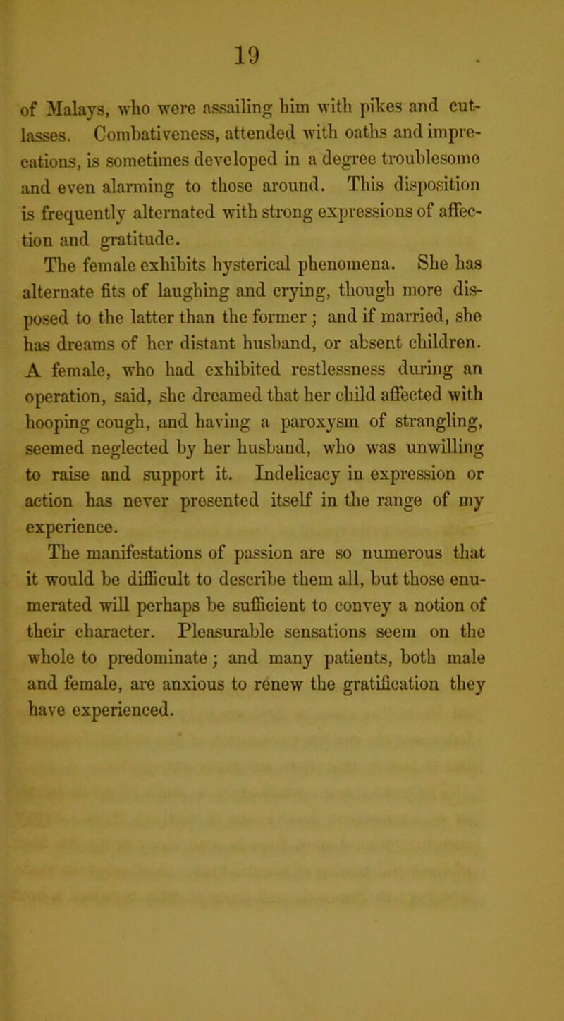 of Malays, who were assailing him with pikes and cut- lasses. Combativeness, attended with oaths and impre- cations, is sometimes developed in a degree troublesome and even alarming to those around. This disposition is frequently alternated with strong expressions of affec- tion and gratitude. The female exhibits hysterical phenomena. She has alternate fits of laughing and crying, though more dis- posed to the latter than the former ; and if married, she has dreams of her distant husband, or absent children. A female, who had exhibited restlessness during an operation, said, she dreamed that her child affected with hooping cough, and having a paroxysm of strangling, seemed neglected by her husband, who was unwilling to raise and support it. Indelicacy in expre&sion or action has never presented itself in the range of my experience. The manifestations of passion are so numerous that it would he difficult to describe them all, but those enu- merated will perhaps be sufficient to convey a notion of their character. Pleasurable sensations seem on the whole to predominate; and many patients, both male and female, are anxious to renew the gratification they have experienced.