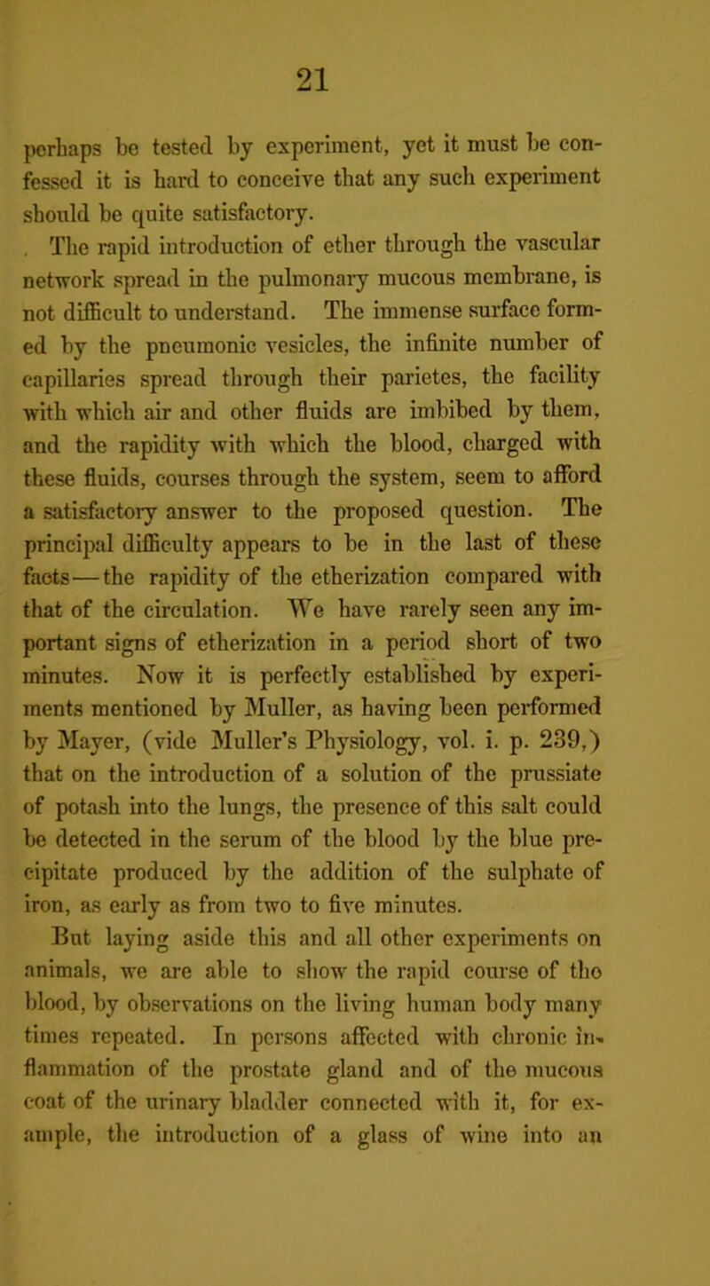 perhaps be tested by experiment, yet it must be con- fessed it is hard to conceive that any such experiment should be quite satisfactory. The rapid introduction of ether through the vascular netvrork spread in the pulmonary mucous membrane, is not difficult to understand. The immense surface form- ed by the pneumonic vesicles, the infinite number of capillaries spread through their parietes, the facility with which air and other fluids are imbibed by them, and the rapidity with which the blood, charged with these fluids, courses through the system, seem to afford a satisfactory answer to the proposed question. The principal difficulty appears to be in the last of these faots—the rapidity of the etherization compared with that of the circulation. We have rarely seen any im- portant signs of etherization in a period short of two minutes. Now it is perfectly established by experi- ments mentioned by Muller, as having been performed by Mayer, (vide Muller’s Physiology, vol. i. p. 239,) that on the introduction of a solution of the prussiate of potash into the lungs, the presence of this salt could be detected in the serum of the blood by the blue pre- cipitate produced by the addition of the sulphate of iron, as early as from two to five minutes. But laying aside this and all other experiments on animals, we are able to show the rapid course of tho blood, by observations on the living human body many times repeated. In persons affected with chronic in- flammation of the prostate gland and of the mucous coat of the urinary bladder connected with it, for ex- ample, the introduction of a glass of wine into an