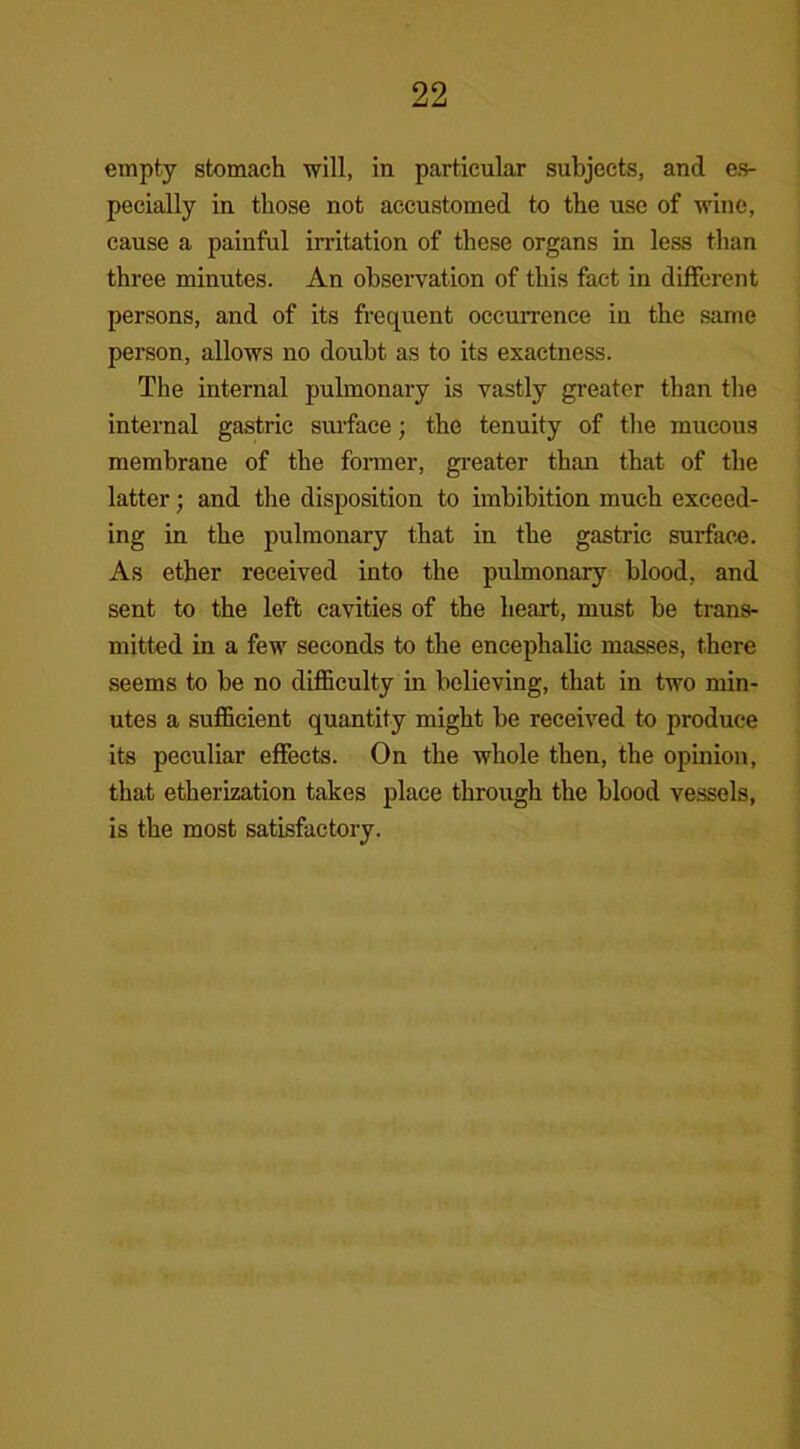 empty stomach will, in particular subjects, and es- pecially in those not accustomed to the use of wine, cause a painful irritation of these organs in less than three minutes. An observation of this fact in different persons, and of its frequent occurrence in the same person, allows no doubt as to its exactness. The internal pulmonary is vastly greater than the internal gastric surface; the tenuity of the mucous membrane of the former, greater than that of the latter; and the disposition to imbibition much exceed- ing in the pulmonary that in the gastric surface. As ether received into the pulmonary blood, and sent to the left cavities of the heart, must be trans- mitted in a few seconds to the encephalic masses, there seems to be no difficulty in believing, that in two min- utes a sufficient quantity might be received to produce its peculiar effects. On the whole then, the opinion, that etherization takes place through the blood vessels, is the most satisfactory.