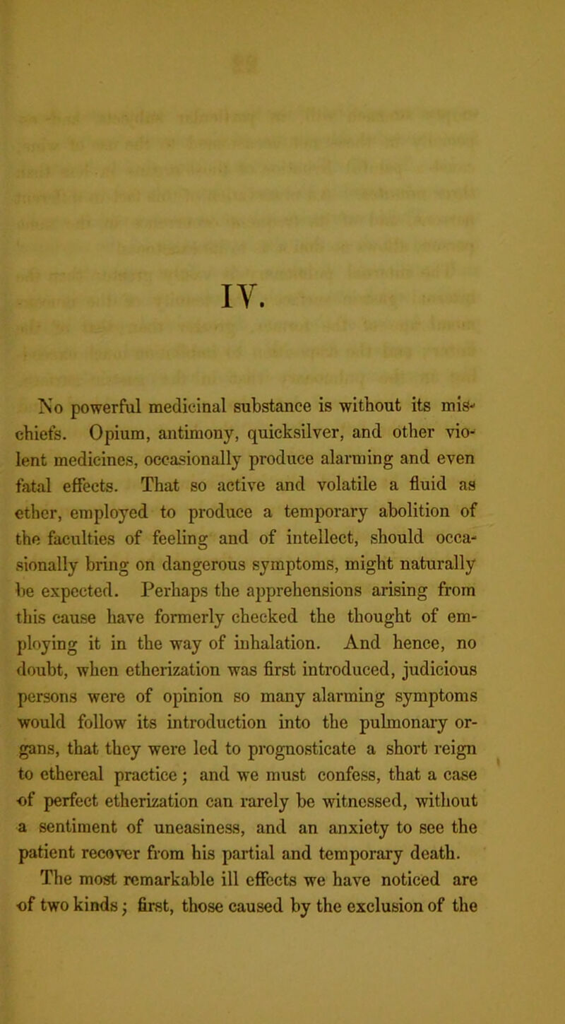 IV. IS’o powerful medicinal substance is without its mis- chiefs. Opium, antimony, quicksilver, and other vio- lent medicines, occasionally produce alarming and even fatal effects. That so active and volatile a fluid as ether, employed to produce a temporary abolition of the faculties of feeling and of intellect, should occa- sionally bring on dangerous symptoms, might naturally be expected. Perhaps the apprehensions arising from this cause have formerly checked the thought of em- ploying it in the way of inhalation. And hence, no doubt, when etherization was first introduced, judicious persons were of opinion so many alarming symptoms would follow its introduction into the pulmonary or- gans, that they were led to prognosticate a short reign to ethereal practice; and we must confess, that a case ■of perfect etherization can rarely be witnessed, without a sentiment of uneasiness, and an anxiety to see the patient recover from his partial and temporary death. The most remarkable ill effects we have noticed are of two kinds j first, those caused by the exclusion of the
