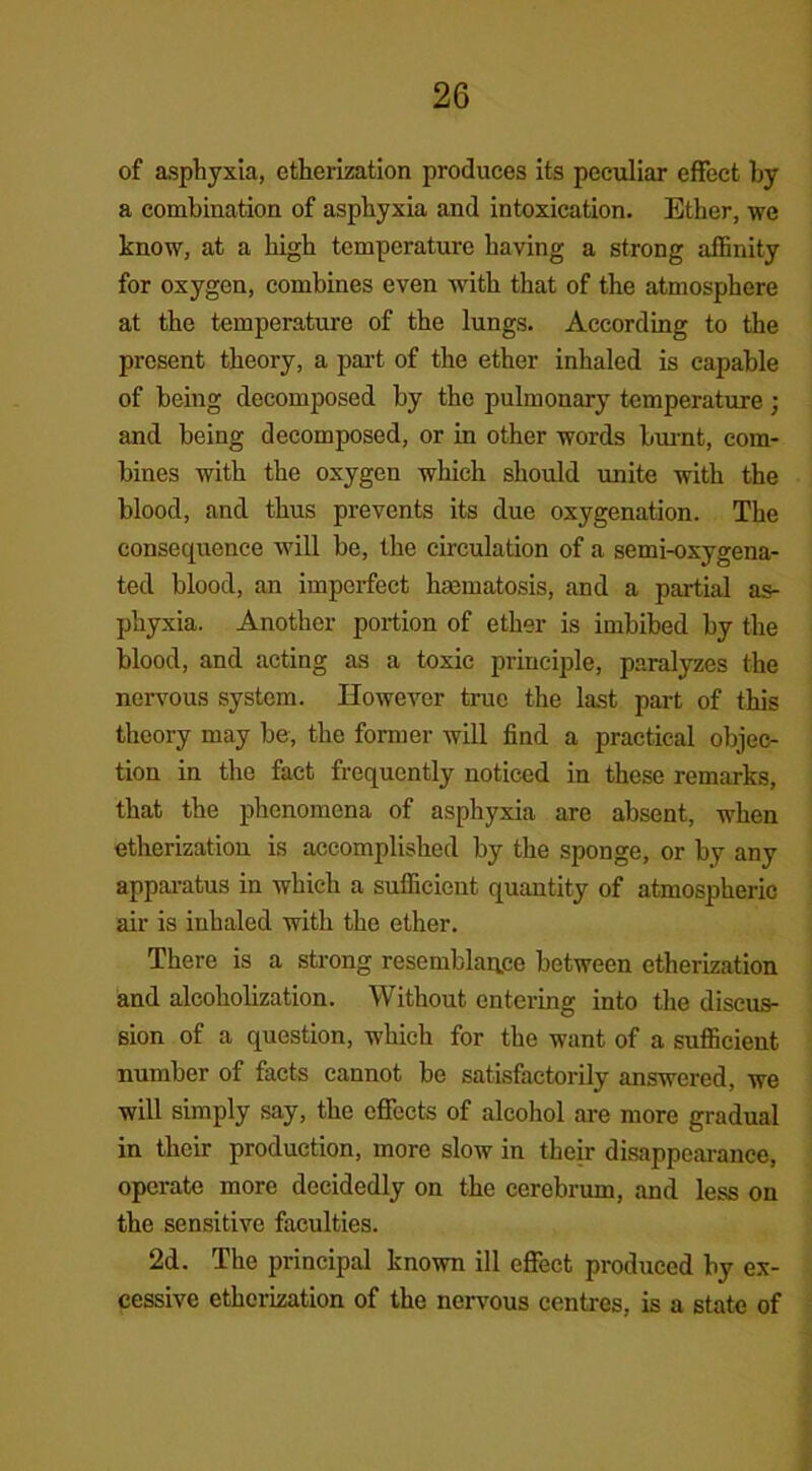 of asphyxia, etherization produces its peculiar effect by a combination of asphyxia and intoxication. Ether, we know, at a high temperature having a strong affinity for oxygen, combines even with that of the atmosphere at the temperature of the lungs. According to the present theory, a part of the ether inhaled is capable of being decomposed by the pulmonary temperature; and being decomposed, or in other words burnt, com- bines with the oxygen which should unite with the blood, and thus prevents its clue oxygenation. The consequence will be, the circulation of a semi-oxygena- ted blood, an imperfect hmmatosis, and a partial as- phyxia. Another portion of ether is imbibed by the blood, and acting as a toxic principle, paralyzes the nervous system. However true the last part of this theory may be, the former will find a practical objec- tion in the fact frequently noticed in these remarks, that the phenomena of asphyxia are absent, when etherization is accomplished by the sponge, or by any apparatus in which a sufficient quantity of atmospheric air is inhaled with the ether. There is a strong resemblance between etherization and alcoholization. Without entering into the discus- sion of a question, which for the want of a sufficient number of facts cannot be satisfactorily answered, we will simply say, the effects of alcohol are more gradual in their production, more slow in their disappearance, operate more decidedly on the cerebrum, and less on the sensitive faculties. 2d. The principal known ill effect produced by ex- cessive etherization of the nervous centres, is a state of