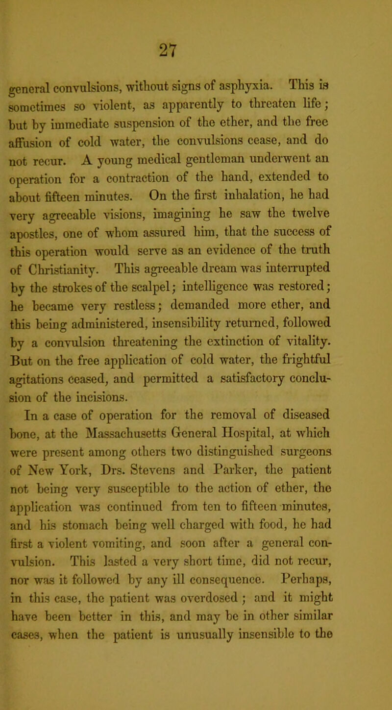 general convulsions, without signs of asphyxia. This is sometimes so violent, as apparently to threaten life; but by immediate suspension of the ether, and the free affusion of cold water, the convulsions cease, and do not recur. A young medical gentleman underwent an operation for a contraction of the hand, extended to about fifteen minutes. On the first inhalation, he had very agreeable visions, imagining he saw the twelve apostles, one of whom assured him, that the success of this operation would serve as an evidence of the truth of Christianity. This agreeable dream was interrupted by the strokes of the scalpel; intelligence was restored; he became very restless; demanded more ether, and this being administered, insensibility returned, followed by a convulsion threatening the extinction of vitality. But on the free application of cold water, the frightful agitations ceased, and permitted a satisfactory conclu- sion of the incisions. In a case of operation for the removal of diseased bone, at the Massachusetts General Hospital, at which were present among others two distinguished surgeons of New York, Drs. Stevens and Parker, the patient not being very susceptible to the action of ether, the application was continued from ten to fifteen minutes, and his stomach being well charged with food, he had first a violent vomiting, and soon after a general con- vulsion. This lasted a very short time, did not recur, nor was it followed by any ill consequence. Perhaps, in this case, the patient was overdosed ; and it might have been better in this, and may be in other similar cases, when the patient is unusually insensible to the