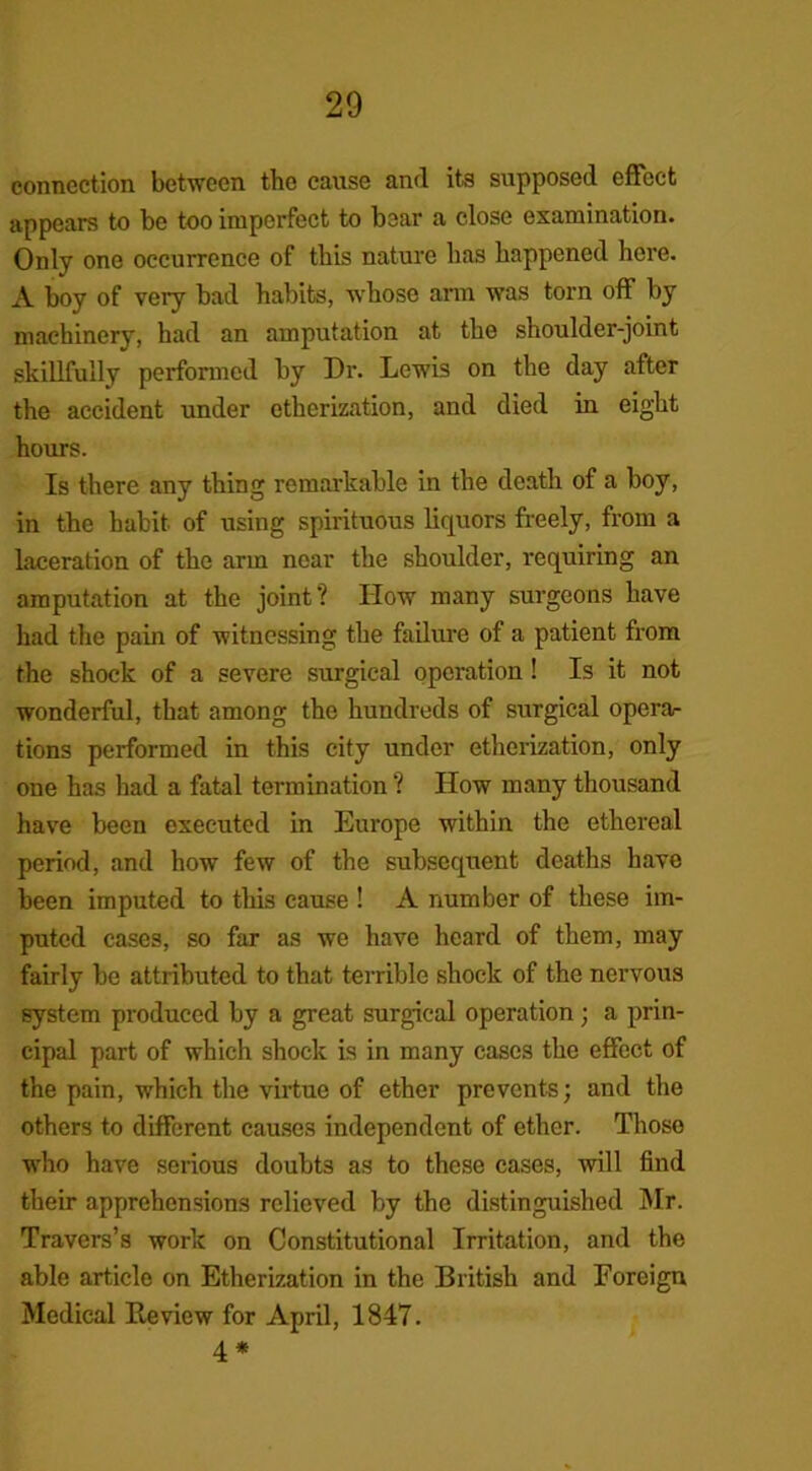 connection between the cause and its supposed effect appears to be too imperfect to bear a close examination. Only one occurrence of this nature has happened here. A boy of very bad habits, whoso arm was torn off by machinery, had an amputation at the shoulder-joint skillfully performed by Dr. Lewis on the day after the accident under etherization, and died in eight hours. Is there any thing remarkable in the death of a boy, in the habit of using spirituous liquors freely, from a laceration of the arm near the shoulder, requiring an amputation at the joint? IIow many surgeons have had the pain of witnessing the failure of a patient from the shock of a severe surgical operation ! Is it not wonderful, that among the hundreds of surgical opera- tions performed in this city under etherization, only one has had a fatal termination ? How many thousand have been executed in Europe within the ethereal period, and how few of the subsequent deaths have been imputed to this cause ! A number of these im- puted cases, so far as we have heard of them, may fairly be attributed to that terrible shock of the nervous system produced by a great surgical operation; a prin- cipal part of which shock is in many cases the effect of the pain, which the virtue of ether prevents; and the others to different causes independent of ether. Those who have serious doubts as to these cases, will find their apprehensions relieved by the distinguished Mr. Travers’s work on Constitutional Irritation, and the able article on Etherization in the British and Foreign Medical Review for April, 1847. 4*