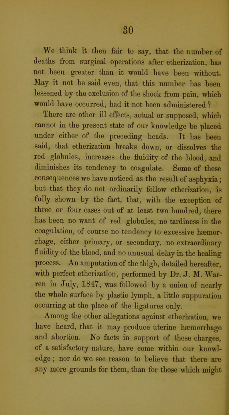 We think it then fair to say, that the number of deaths from surgical operations after etherization, has not been greater than it would have been without. May it not be said even, that this number has been lessened by the exclusion of the shock from pain, which would have occurred, had it not been administered ? There are other ill effects, actual or supposed, which cannot in the present state of our knowledge be placed under either of the preceding heads. It has been said, that etherization breaks down, or dissolves the red globules, increases the fluidity of the blood, and diminishes its tendency to coagulate. Some of these consequences we have noticed as the result of asphyxia; but that they do not ordinarily follow etherization, is fully shown by the fact, that, with the exception of three or four cases out of at least two hundred, there has been no want of red globules, no tardiness in the coagulation, of course no tendency to excessive haemor- rhage, either primary, or secondary, no extraordinary fluidity of the blood, and no unusual delay in the healing process. An amputation of the thigh, detailed hereafter, with perfect etherization, performed by Dr. J. M. War- ren in July, 1847, was followed by a union of nearly the whole surface by plastic lymph, a little suppuration occurring at the place of the ligatures only. Among the other allegations against etherization, we have heard, that it may produce uterine haemorrhage and abortion. No facts in support of these charges, of a satisfactory nature, have come within our knowl- edge ; nor do we see reason to believe that there are any more grounds for them, than for those which might