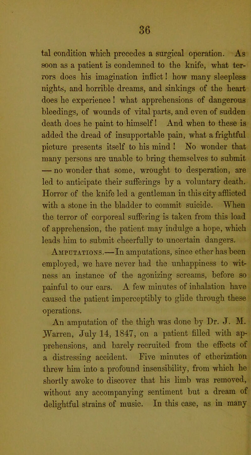 tal condition which precedes a surgical operation. As soon as a patient is condemned to the knife, what ter- rors does his imagination inflict! how many sleepless nights, and horrible dreams, and sinkings of the heart does he experience! what apprehensions of dangerous bleedings, of wounds of vital parts, and even of sudden death does he paint to himself! And when to these is added the dread of insupportable pain, what a frightful picture presents itself to his mind ! No wonder that many persons are unable to bring themselves to submit — no wonder that some, wrought to desperation, are led to anticipate their sufferings by a voluntary death. Horror of the knife led a gentleman in this city afflicted with a stone in the bladder to commit suicide. When the terror of corporeal suffering is taken from this load of apprehension, the patient may indulge a hope, which leads him to submit cheerfully to uncertain dangers. Amputations.—In amputations, since ether has been employed, we have never had the unhappiness to wit- ness an instance of the agonizing screams, before so painful to our ears. A few minutes of inhalation have caused the patient imperceptibly to glide through these operations. An amputation of the thigh was done by Dr. J. M. Warren, July 14, 1847, on a patient filled with ap- prehensions, and barely recruited from the effects of a distressing accident. Five minutes of etherization threw him into a profound insensibility, from which he shortly awoke to discover that his limb was removed, without any accompanying sentiment but a dream of delightful strains of music. In this case, as in many