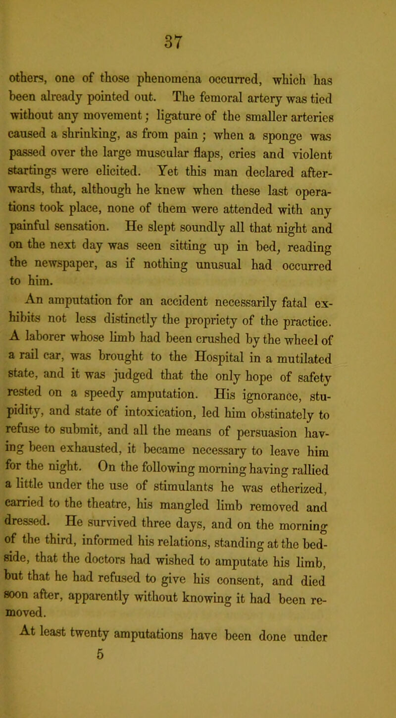 others, one of those phenomena occurred, which has been already pointed out. The femoral artery was tied without any movement; ligature of the smaller arteries caused a shrinking, as from pain ; when a sponge was passed over the large muscular flaps, cries and violent startings were elicited. Yet this man declared after- wards, that, although he knew when these last opera- tions took place, none of them were attended with any painful sensation. He slept soundly all that night and on the next day was seen sitting up in bed, reading the newspaper, as if nothing unusual had occurred to him. An amputation for an accident necessarily fatal ex- hibits not less distinctly the propriety of the practice. A laborer whose limb had been crushed by the wheel of a rail car, was brought to the Hospital in a mutilated state, and it was judged that the only hope of safety rested on a speedy amputation. His ignorance, stu- pidity, and state of intoxication, led him obstinately to refuse to submit, and all the means of persuasion hav- ing been exhausted, it became necessary to leave him for the night. On the following morning having rallied a little under the use of stimulants he was etherized, carried to the theatre, his mangled limb removed and dressed. He survived three days, and on the morning of the third, informed his relations, standing at the bed- side, that the doctors had wished to amputate his limb, but that he had refused to give his consent, and died soon after, apparently without knowing it had been re- moved. At least twenty amputations have been done under 5