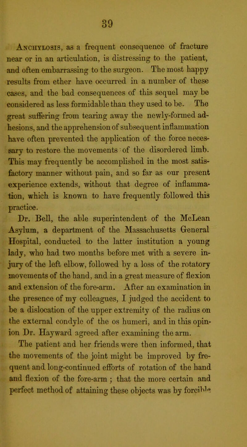 Anchylosis, as a frequent consequence of fracture near or in an articulation, is distressing to the patient, and often embarrassing to the surgeon. The most happy results from ether have occurred in a number of these cases, and the bad consequences of this sequel may be considered as less formidable than they used to be. The great suffering from tearing away the newly-formed ad- hesions, and the apprehension of subsequent inflammation have often prevented the application of the force neces- sary to restore the movements of the disordered limb. This may frequently be accomplished in the most satis- factory manner without pain, and so far as our present experience extends, without that degree of inflamma- tion, which is known to have frequently followed thi3 practice. Dr. Bell, the able superintendent of the McLean Asylum, a department of the Massachusetts General Hospital, conducted to the latter institution a young lady, who had two months before met with a severe in- jury of the left elbow, followed by a loss of the rotatory movements of the hand, and in a great measure of flexion and extension of the fore-arm. After an examination in the presence of my colleagues, I judged the accident to be a dislocation of the upper extremity of the radius on the external condyle of the os humeri, and in this opin- ion Dr. Hayward agreed after examining the arm. The patient and her friends were then informed, that the movements of the joint might be improved by fre- quent and long-continued efforts of rotation of the hand and flexion of the fore-arm ; that the more certain and perfect method of attaining these objects was by forcible