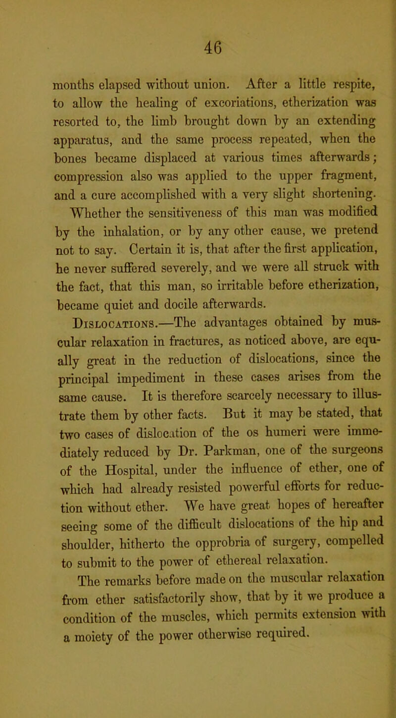 months elapsed without union. After a little respite, to allow the healing of excoriations, etherization was resorted to, the limb brought down by an extending apparatus, and the same process repeated, when the bones became displaced at various times afterwards; compression also was applied to the upper fragment, and a cure accomplished with a very slight shortening. Whether the sensitiveness of this man was modified by the inhalation, or by any other cause, we pretend not to say. Certain it is, that after the first application, he never suffered severely, and we were all struck with the fact, that this man, so irritable before etherization, became quiet and docile afterwards. Dislocations.—The advantages obtained by mus- cular relaxation in fractures, as noticed above, are equ- ally great in the reduction of dislocations, since the principal impediment in these cases arises from the same cause. It is therefore scarcely necessary to illus- trate them by other facts. But it may be stated, that two cases of dislocation of the os humeri were imme- diately reduced by Dr. Parkman, one of the surgeons of the Hospital, under the influence of ether, one of which had already resisted powerful efforts for reduc- tion without ether. We have great hopes of hereafter seeing some of the difficult dislocations of the hip and shoulder, hitherto the opprobria of surgery, compelled to submit to the power of ethereal relaxation. The remarks before made on the muscular relaxation from ether satisfactorily show, that by it we produce a condition of the muscles, which permits extension with a moiety of the power otherwise required.