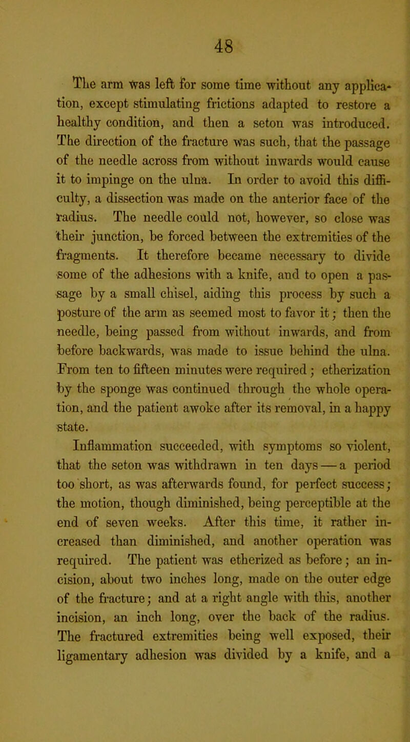 The arm Xvas left for some time without any applica- tion, except stimulating frictions adapted to restore a healthy condition, and then a seton was introduced. The direction of the fracture was such, that the passage of the needle across from without inwards would cause it to impinge on the ulna. In order to avoid this diffi- culty, a dissection was made on the anterior face of the radius. The needle could not, however, so close was their junction, be forced between the extremities of the fragments. It therefore became necessary to divide some of the adhesions with a knife, and to open a pas- sage by a small chisel, aiding this process by such a posture of the arm as seemed most to favor it; then the needle, being passed from without inwards, and from before backwards, was made to issue behind the ulna. From ten to fifteen minutes were required; etherization by the sponge was continued through the whole opera- tion, and the patient awoke after its removal, in a happy state. Inflammation succeeded, with symptoms so violent, that the seton was withdrawn in ten days — a period too short, as was afterwards found, for perfect success; the motion, though diminished, being perceptible at the end of seven wreeks. After this tune, it rather in- creased than diminished, and another operation was required. The patient was etherized as before; an in- cision, about two inches long, made on the outer edge of the fracture; and at a right angle with this, another incision, an inch long, over the back of the radius. The fractured extremities being well exposed, their ligamentary adhesion was divided by a knife, and a