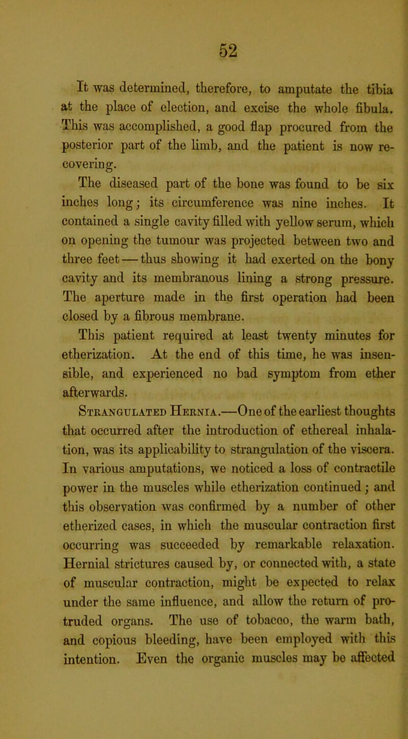 It was determined, therefore, to amputate the tibia at the place of election, and excise the whole fibula. This was accomplished, a good flap procured from the posterior part of the limb, and the patient is now re- covering. The diseased part of the bone was found to be six inches long; its circumference was nine inches. It contained a single cavity filled with yellow serum, which on opening the tumour was projected between two and three feet — thus showing it had exerted on the bony cavity and its membranous lining a strong pressure. The aperture made in the first operation had been closed by a fibrous membrane. This patient required at least twenty minutes for etherization. At the end of this time, he was insen- sible, and experienced no bad symptom from ether afterwards. Strangulated Hernia.—One of the earliest thoughts that occurred after the introduction of ethereal inhala- tion, was its applicability to strangulation of the viscera. In various amputations, we noticed a loss of contractile power in the muscles while etherization continued; and this observation was confirmed by a number of other etherized cases, in which the muscular contraction first occurring was succeeded by remarkable relaxation. Hernial strictures caused by, or connected with, a state of muscular contraction, might be expected to relax under the same influence, and allow the return of pro- truded organs. The use of tobacoo, the warm bath, and copious bleeding, have been employed with this intention. Even the organic muscles may be affected