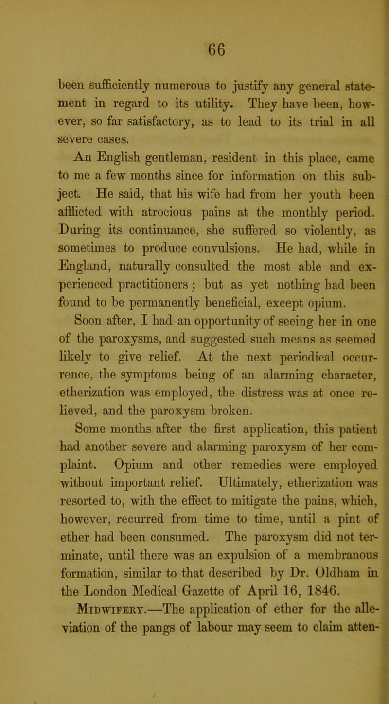 been sufficiently numerous to justify any general state- ment in regard to its utility. They have been, how- ever, so far satisfactory, as to lead to its trial in all severe cases. An English gentleman, resident in this place, came to me a few months since for information on this sub- ject. He said, that his wife had from her youth been afflicted with atrocious pains at the monthly period. During its continuance, she suffered so violently, as sometimes to produce convulsions. He had, while in England, naturally consulted the most able and ex- perienced practitioners ; but as yet nothing had been found to be permanently beneficial, except opium. Soon after, I had an opportunity of seeing her in one of the paroxysms, and suggested such means as seemed likely to give relief. At the next periodical occur- rence, the symptoms being of an alarming character, etherization was employed, the distress was at once re- lieved, and the paroxysm broken. Some months after the first application, this patient had another severe and alarming paroxysm of her com- plaint. Opium and other remedies were employed without important relief. Ultimately, etherization was resorted to, with the effect to mitigate the pains, which, however, recurred from time to time, until a pint of ether had been consumed. The paroxysm did not ter- minate, until there was an expulsion of a membranous formation, similar to that described by Dr. Oldham in the London Medical Gazette of April 16, 1846. Midwifery.—The application of ether for the alle- viation of the pangs of labour may seem to claim atten-