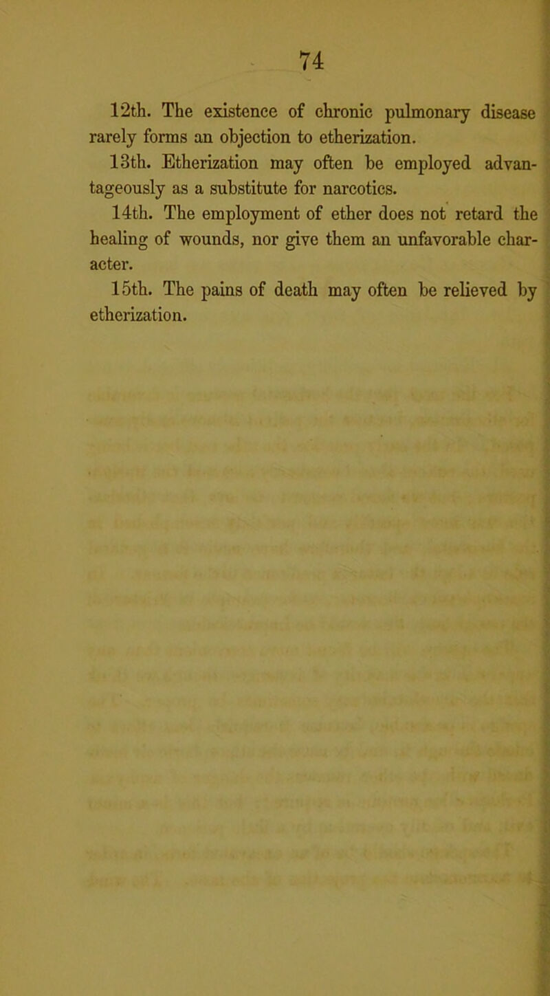 12th. The existence of chronic pulmonary disease rarely forms an objection to etherization. 13th. Etherization may often be employed advan- tageously as a substitute for narcotics. 14th. The employment of ether does not retard the healing of wounds, nor give them an unfavorable char- acter. 15th. The pains of death may often be relieved by etherization.