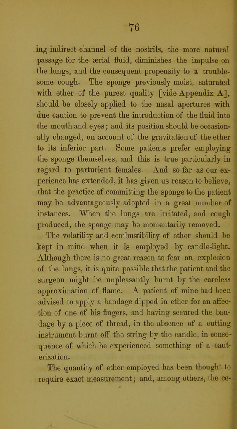 ing indirect channel of the nostrils, the more natural passage for the aerial fluid, diminishes the impulse on the lungs, and the consequent propensity to a trouble- some cough. The sponge previously moist, saturated with ether of the purest quality [vide Appendix A], should be closely applied to the nasal apertures with due caution to prevent the introduction of the fluid into the mouth and eyes; and its position should be occasion- ally changed, on account of the gravitation of the ether to its inferior part. Some patients prefer employing the sponge themselves, and this is true particularly in regai’d to parturient females. And so far as our ex- perience has extended, it has given us reason to believe, that the practice of committing the sponge to the patient may be advantageously adopted in a great number of instances. When the lungs are irritated, and cough produced, the sponge may be momentarily removed. The volatility and combustibility of ether should be kept in mind when it is employed by candle-light. Although there is no great reason to fear an explosion of the lungs, it is quite possible that the patient and the surgeon might be unpleasantly burnt by the careless approximation of flame. A patient of mine had been advised to apply a bandage dipped in ether for an affec- tion of one of his fingers, and having secured the ban- dage by a piece of thread, in the absence of a cutting instrument burnt off the string by the candle, in conse- quence of which he experienced something of a caut- . erization. The quantity of ether employed has been thought to require exact measurement; and, among others, the ce-