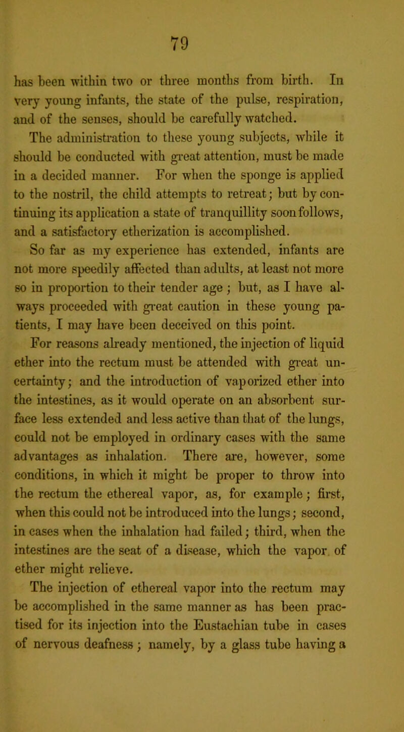 has been within two or three months from birth. In very young infants, the state of the pulse, respiration, ami of the senses, should be carefully watched. The administration to these young subjects, while it should be conducted with great attention, must be made in a decided manner. For when the sponge is applied to the nostril, the child attempts to retreat; but by con- tinuing its application a state of tranquillity soonfollows, and a satisfactory etherization is accomplished. So far as my experience has extended, infants are not more speedily affected than adults, at least not more so in proportion to their tender age ; but, as I have al- ways proceeded with great caution in these young pa- tients, I may have been deceived on this point. For reasons already mentioned, the injection of liquid ether into the rectum must be attended with great un- certainty; and the introduction of vaporized ether into the intestines, as it would operate on an absorbent sur- face less extended and less active than that of the lungs, could not be employed in ordinary cases with the same advantages as inhalation. There are, however, some conditions, in which it might be proper to throw into the rectum the ethereal vapor, as, for example; first, when this could not be introduced into the lungs; second, in cases when the inhalation had failed; third, when the intestines are the seat of a disease, which the vapor of ether might relieve. The injection of ethereal vapor into the rectum may be accomplished in the same manner as has been prac- tised for its injection into the Eustachian tube in cases of nervous deafness ; namely, by a glass tube having a