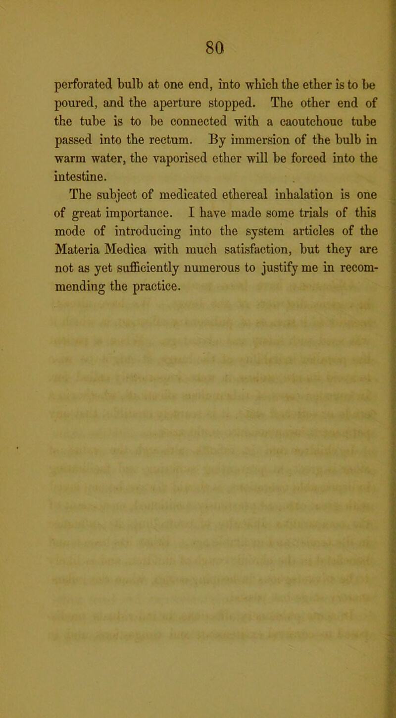 perforated bulb at one end, into which the ether is to be poured, and the aperture stopped. The other end of the tube is to be connected with a caoutchouc tube passed into the rectum. By immersion of the bulb in warm water, the vaporised ether will be forced into the intestine. The subject of medicated ethereal inhalation is one of great importance. I have made some trials of this mode of introducing into the system articles of the Materia Medica with much satisfaction, but they are not as yet sufficiently numerous to justify me in recom- mending the practice.