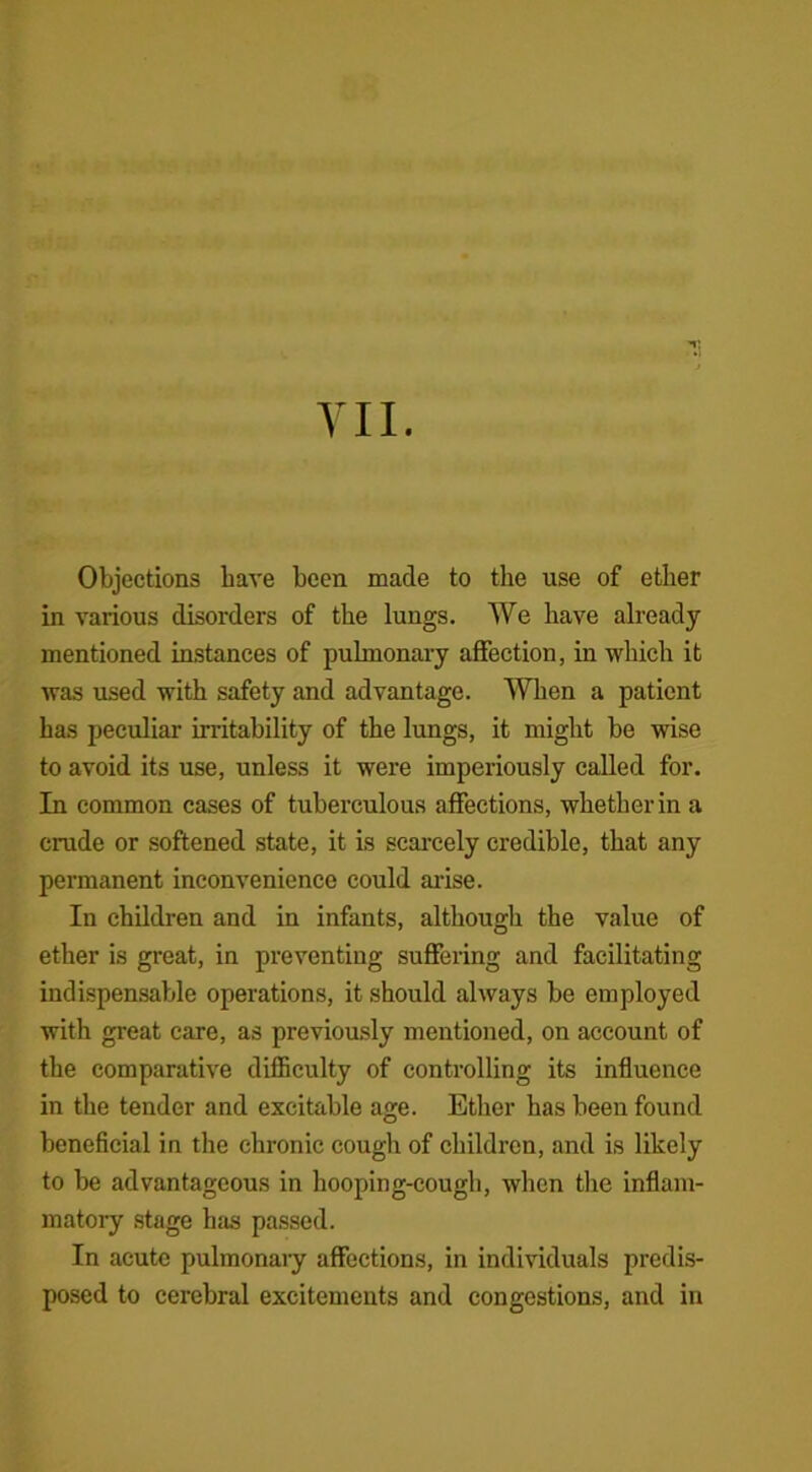VII. Objections have been made to the use of ether in various disorders of the lungs. We have already mentioned instances of pulmonary affection, in which it was used with safety and advantage. When a patient has peculiar irritability of the lungs, it might be wise to avoid its use, unless it were imperiously called for. In common cases of tuberculous affections, whether in a crude or softened state, it is scarcely credible, that any permanent inconvenience could arise. In children and in infants, although the value of ether is great, in preventing suffering and facilitating indispensable operations, it should always be employed with great care, as previously mentioned, on account of the comparative difficulty of controlling its influence in the tender and excitable age. Ether has been found beneficial in the chronic cough of children, and is likely to be advantageous in hooping-cough, when the inflam- matory stage has passed. In acute pulmonary affections, in individuals predis- posed to cerebral excitements and congestions, and in