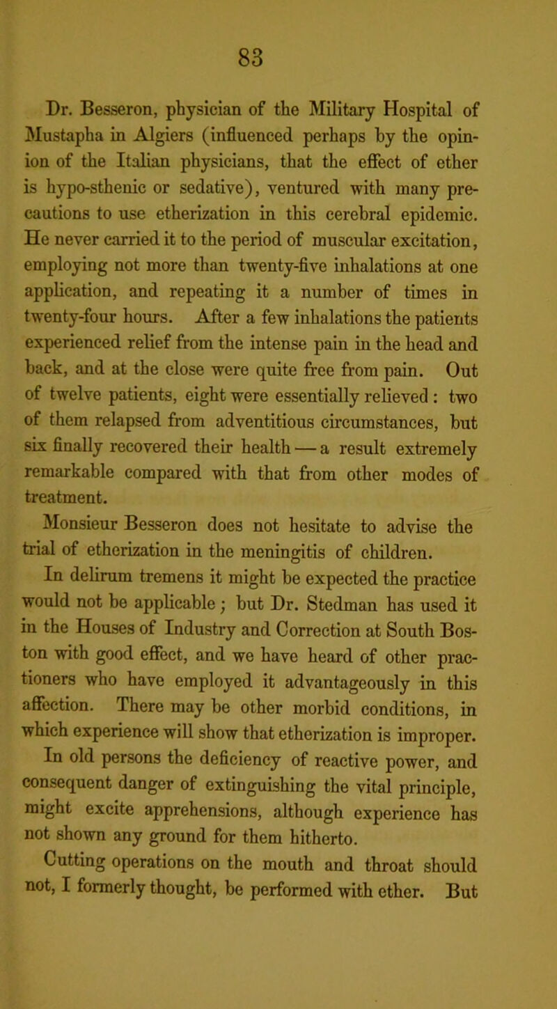Dr. Besseron, physician of the Military Hospital of Mustapha in Algiers (influenced perhaps by the opin- ion of the Italian physicians, that the effect of ether is hypo-sthenic or sedative), ventured with many pre- cautions to use etherization in this cerebral epidemic. He never earned it to the period of muscular excitation, employing not more than twenty-five inhalations at one application, and repeating it a number of times in twenty-four hours. After a few inhalations the patients experienced relief from the intense pain in the head and back, and at the close were quite free from pain. Out of twelve patients, eight were essentially relieved : two of them relapsed from adventitious circumstances, but six finally recovered their health — a result extremely remarkable compared with that from other modes of treatment. Monsieur Besseron does not hesitate to advise the trial of etherization in the meningitis of children. In delirum tremens it might be expected the practice would not be applicable; but Dr. Stedman has used it in the Houses of Industry and Correction at South Bos- ton with good effect, and we have heard of other prac- tioners who have employed it advantageously in this affection. There may he other morbid conditions, in which experience will show that etherization is improper. In old persons the deficiency of reactive power, and consequent danger of extinguishing the vital principle, might excite apprehensions, although experience has not shown any ground for them hitherto. Cutting operations on the mouth and throat should not, I formerly thought, be performed with ether. But