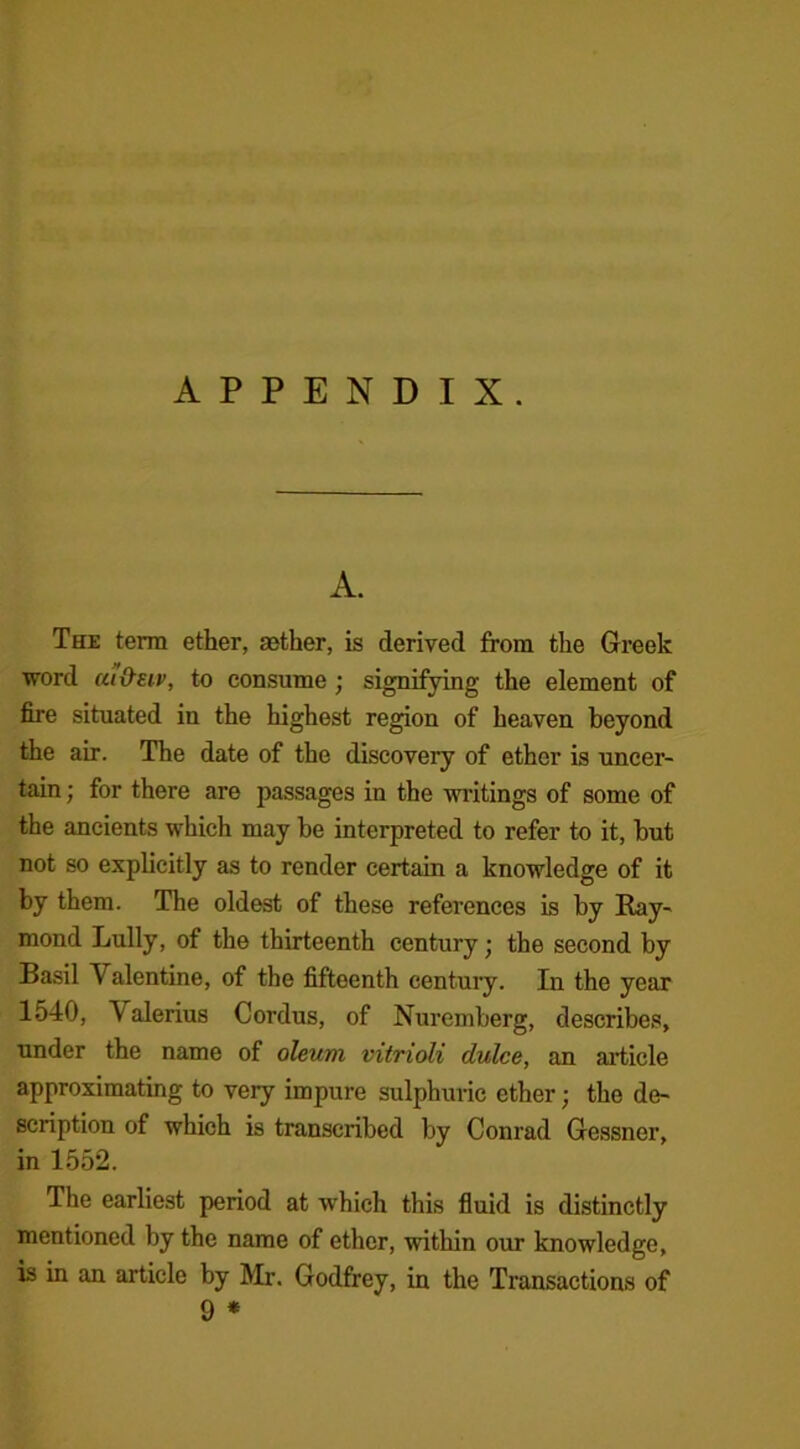 APPENDIX. A. The term ether, aether, is derived from the Greek word ui&etv, to consume ; signifying the element of fire situated in the highest region of heaven beyond the air. The date of the discovery of ether is uncer- tain ; for there are passages in the writings of some of the ancients which may be interpreted to refer to it, but not so explicitly as to render certain a knowledge of it by them. The oldest of these references is by Ray- mond Lully, of the thirteenth century; the second by Basil V alentine, of the fifteenth century. In the year 1540, Valerius Cordus, of Nuremberg, describes, under the name of oleum vitrioli dulce, an article approximating to very impure sulphuric ether; the de- scription of which is transcribed by Conrad Gessner, in 1552. The earliest period at which this fluid is distinctly mentioned by the name of ether, within our knowledge, is in an article by Mr. Godfrey, in the Transactions of 9 *