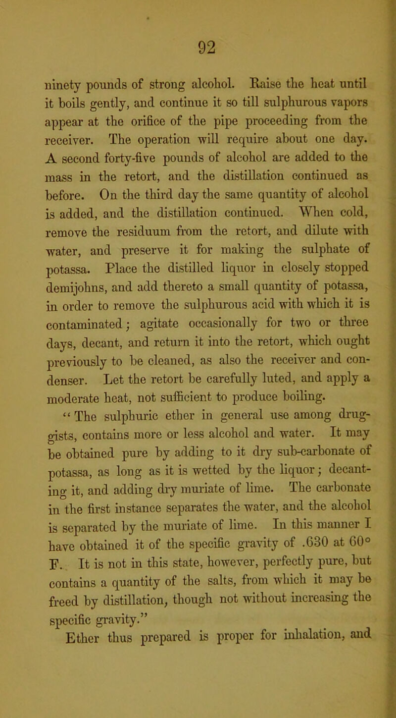 ninety pounds of strong alcohol. Raise the heat until it boils gently, and continue it so till sulphurous vapors appear at the orifice of the pipe proceeding from the receiver. The operation will require about one day. A second forty-five pounds of alcohol are added to the mass in the retort, and the distillation continued as before. On the third day the same quantity of alcohol is added, and the distillation continued. When cold, remove the residuum from the retort, and dilute with water, and preserve it for making the sulphate of potassa. Place the distilled liquor in closely stopped demijohns, and add thereto a small quantity of potassa, in order to remove the sulphurous acid with which it is contaminated; agitate occasionally for two or three days, decant, and return it into the retort, which ought previously to be cleaned, as also the receiver and con- denser. Let the retort be carefully luted, and apply a moderate heat, not sufficient to produce boiling. “ The sulphuric ether in general use among drug- gists, contains more or less alcohol and water. It may be obtained pure by adding to it dry sub-carbonate of potassa, as long as it is wetted by the liquor; decant- ing it, and adding dry muriate of lime. The carbonate in the first instance separates the water, and the alcohol is separated by the muriate of lime. In this manner I have obtained it of the specific gravity of .630 at 60° P. It is not in this state, however, perfectly pure, but contains a quantity of the salts, from which it may be freed by distillation, though not without increasing the specific gravity.” Ether thus prepared is proper for inhalation, and