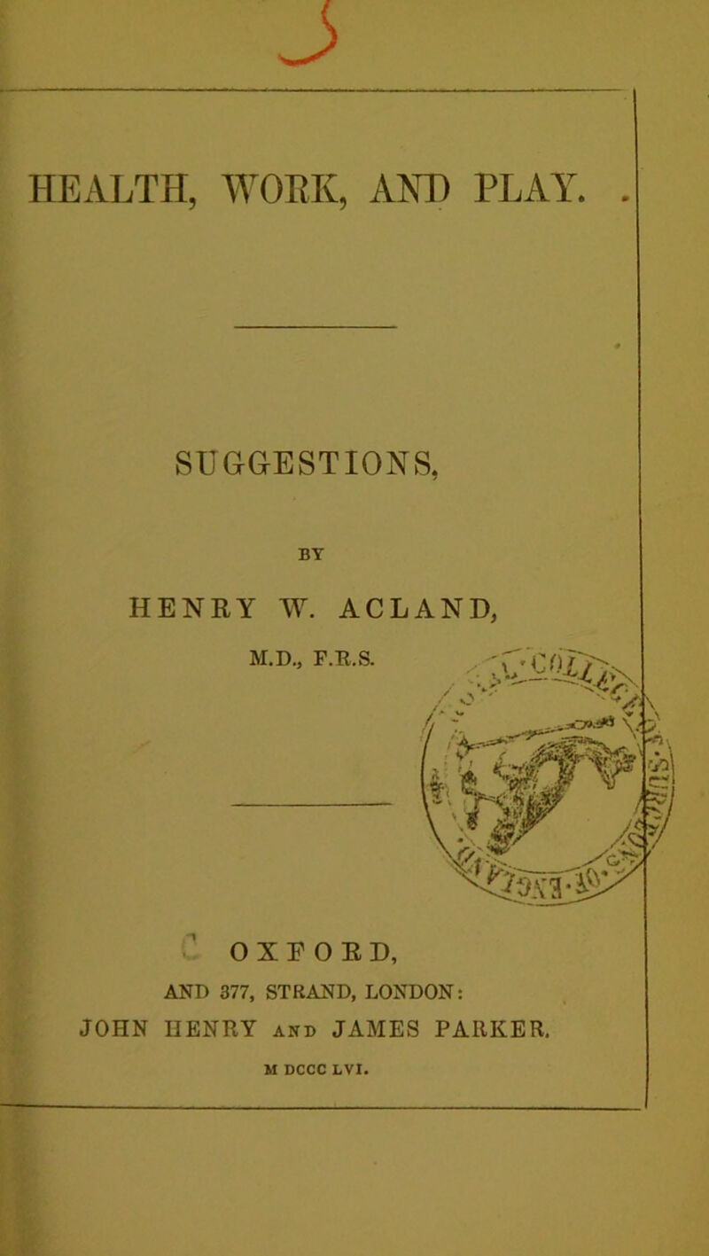 J HEALTH, WORK, AOT) PLAY. . SUGGESTIONS, BY HENRY W. ACLANH M.D., F.B.S. V OXFORD, AND 377, STRAND, LONDON: JOHN HENRY and JAMES PARKER. M DCCC LVI.