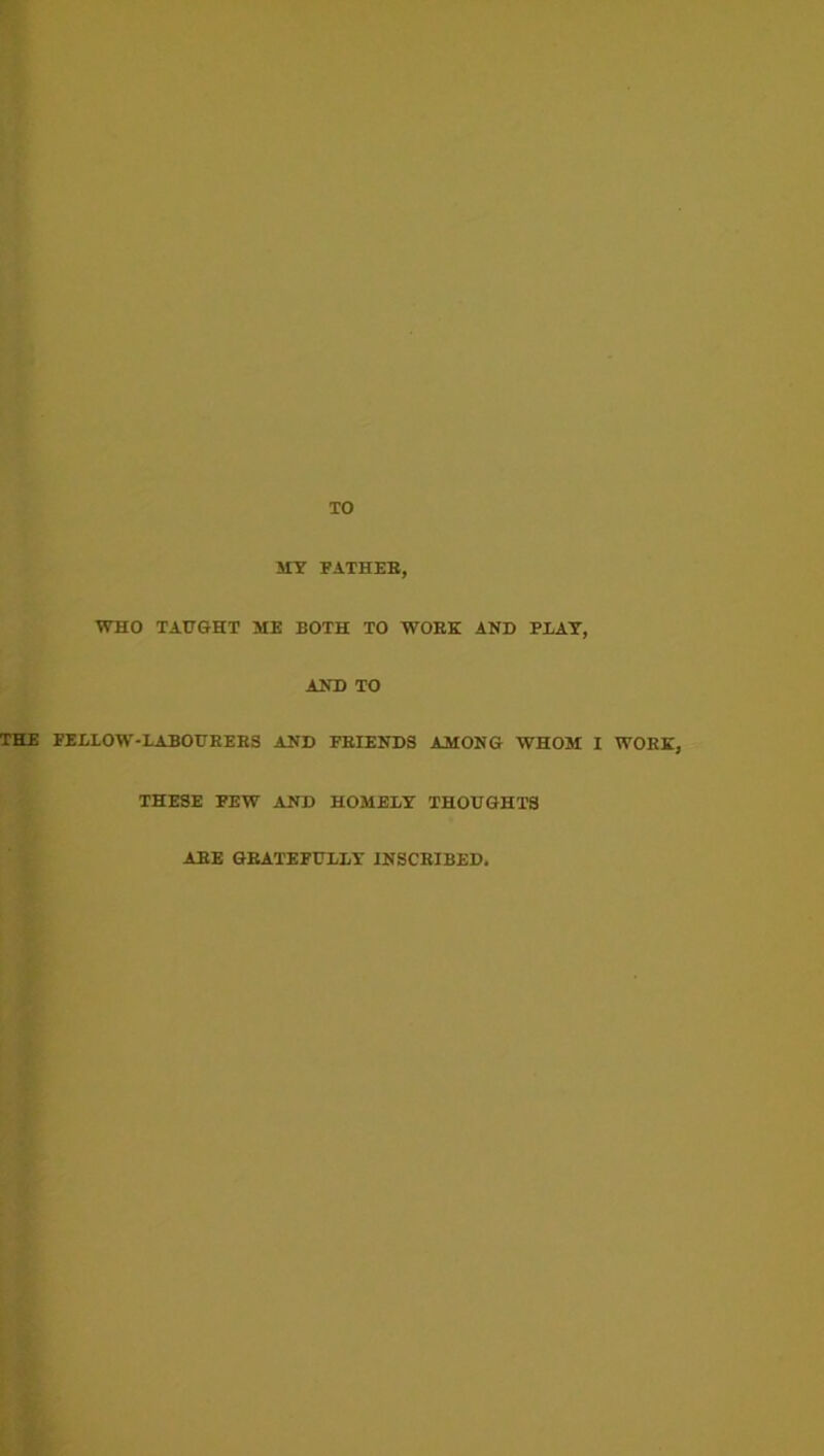 TO MT FATHEB, WHO TAtr&HT ME BOTH TO WORK AND PEAT, AND TO THE FEELOW-LABOUEEES AND FEIENDS AMONG WHOM I WOEE, THESE FEW AND HOMEET THOUGHTS ABE GEATEFUEET INSCBIBED,