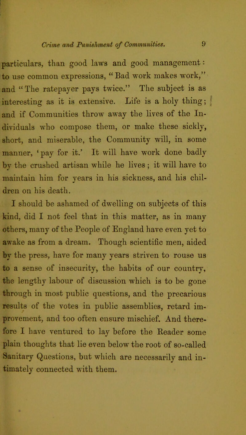 particulars, than good laws and good management: to use common expressions, “Bad work makes work,” and “The ratepayer pays twice.” The subject is as interesting as it is extensive. Life is a holy thing; and if Communities throw away the lives of the In- dividuals who compose them, or make these sickly, short, and miserable, the Community will, in some manner, ‘pay for it.’ It will have work done badly by the crushed artisan while he lives ; it will have to maintain him for years in his sickness, and his chil- dren on his death. I should be ashamed of dwelling on subjects of this kind, did I not feel that in this matter, as in many others, many of the People of England have even yet to awake as from a dream. Though scientific men, aided by the press, have for many years striven to rouse us to a sense of insecurity, the habits of our country, the lengthy labour of discussion which is to be gone through in most public questions, and the precarious results of the votes in public assemblies, retard im- provement, and too often ensure mischief. And there- fore I have ventured to lay before the Reader some plain thoughts that lie even below the root of so-called Sanitary Questions, but which are necessarily and in- timately connected with them.