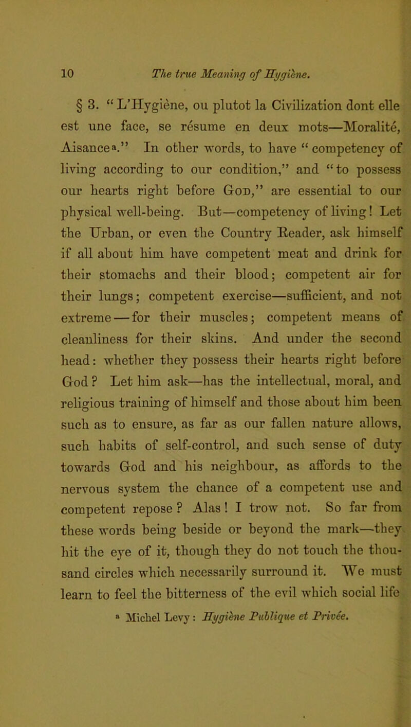 § 3. “ L’Hygiene, ou plutot la Civilization dont elle est une face, se resume en deux mots—Moralite, Aisancea.” In other words, to have “ competency of living according to our condition,” and “to possess our hearts right before God,” are essential to our physical well-being. But—competency of living! Let the Urban, or even the Country Header, ask himself if all about him have competent meat and drink for their stomachs and their blood; competent air for their lungs; competent exercise—sufficient, and not extreme — for their muscles; competent means of cleanliness for their skins. And under the second head: whether they possess their hearts right before God ? Let him ask—has the intellectual, moral, and religious training of himself and those about him been such as to ensure, as far as our fallen nature allows, such habits of self-control, and such sense of duty towards God and his neighbour, as affords to the nervous system the chance of a competent use and competent repose ? Alas! I trow not. So far from these words being beside or beyond the mark—they, hit the eye of it, though they do not touch the thou- sand circles which necessarily surround it. We must learn to feel the bitterness of the evil which social life » Michel Levy: Rygihne Publique et Privee.