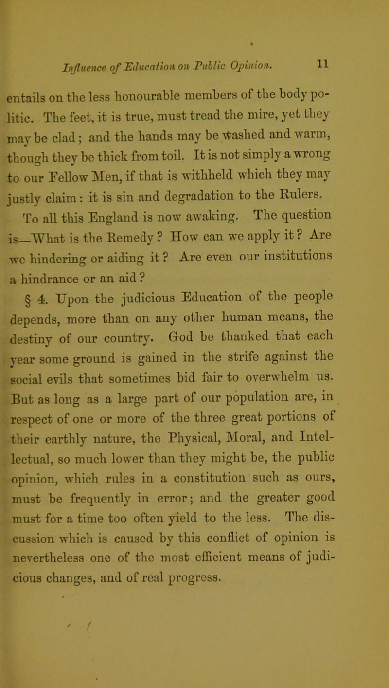Influence of I^ducafion on Pullic Opinion. entails on the less honourable members of the body po- litic. The feet, it is true, must tread the mire, yet they maybe clad ^ and the hands may be stashed and warm, thou”'h they be thick from toil. It is not simply a wrong to our Fellow Men, if that is withheld which they may justly claim: it is sin and degradation to the Rulers. To all this England is now awaking. The question is—What is the Remedy ? How can we apply it ? Are we hindering or aiding it ? Are even our institutions a hindrance or an aid ? § 4. Upon the judicious Education of the people depends, more than on any other human means, the destiny of our country. God be thanked that each year some ground is gained in the strife against the social evils that sometimes bid fair to overwhelm us. But as long as a large part of our population are, in respect of one or more of the three great portions of their earthly nature, the Physical, Moral, and Intel- lectual, so much lower than they might be, the public opinion, which rules in a constitution such as ours, must be frequently in error; and the greater good must for a time too often yield to the less. The dis- cussion which is caused by this conflict of opinion is nevertheless one of the most efficient means of judi- cious changes, aud of real progress. ' /