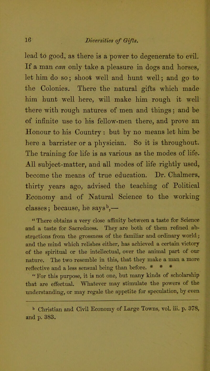 ZHversilies of Q-ifls. lead to good, as there is a power to degenerate to evil. If a man can only take a pleasure in dogs and horses, let him do so; shoot well and hunt well; and go to the Colonies. There the natural gifts which made him hunt well here, will make him rough it well there with rough natures of men and things: and be of infinite use to his fellow-men there, and prove an Honour to his Country : but by no means let him be here a barrister or a physician. So it is throughout. The training for life is as various as the modes of life. All subject-matter, and all modes of life rightly used, become the means of true education. Dr. Chalmers, thirty years ago, advised the teaching of Political Economy and of Natural Science to the working classes; because, he says*^,— “ There obtains a very close affinity between a taste for Science and a taste for Sacredness. They are both of them refined ab- stractions from the grossness of the familiar and ordinary world; and the mind which relishes either, has achieved a certain victory of the spiritual or the intellectual, over the animal part of our nature. The two resemble in this, that they make a man a more reflective and a less sensual being than before. * * * “ For this purpose, it is not one, but many kinds of scholarship that are effectual. Whatever may stimulate the powers of the maderstanding, or may regale the appetite for speculation, by even *> Christian and Civil Economy of Large Towns, vol. iii. p. 378, and p. 383.