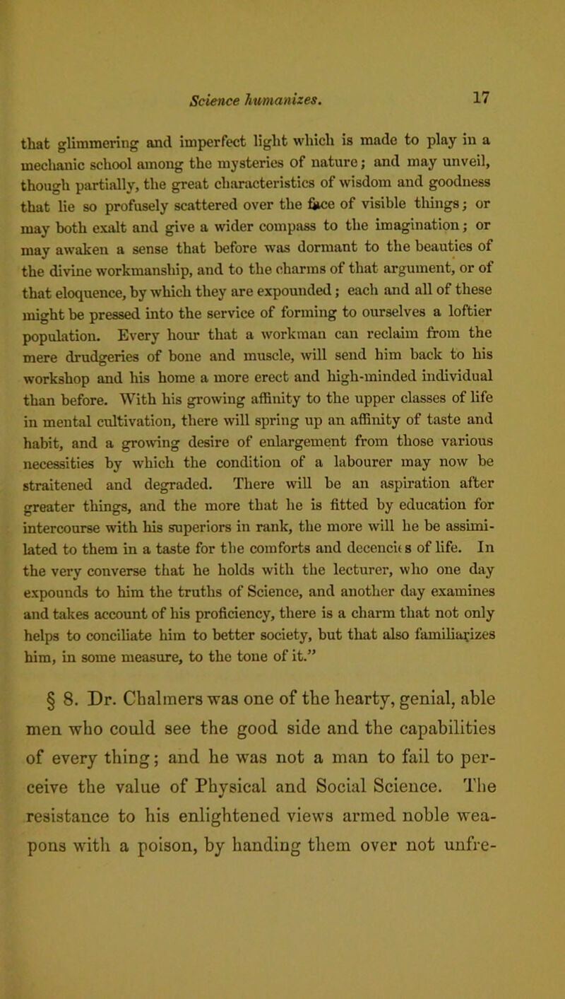 that glimmering and imperfect light which is made to play in a mechanic school among the mysteries of nature; and may unveil, though partially, the great characteristics of wisdom and goodness that lie so profusely scattered over the fjice of visible tilings; or may both exalt and give a wider compass to the imagination; or may awaken a sense that before was dormant to the beauties of the divine workmanship, and to the charms of that argument, or of that eloquence, by which they are expounded; each and all of these might be pressed into the service of forming to ourselves a loftier population. Every hour that a workman can reclaim from the mere drudgeries of bone and muscle, will send him back to his workshop and his home a more erect and high-minded individual than before. With his growing affinity to the upper classes of life in mental cultivation, there will spring up an affinity of taste and habit, and a growing desire of enlargement from those various necessities by which the condition of a labourer may now be straitened and degraded. There will be an aspu-ation after greater things, and the more that he is fitted by education for intercourse with his superiors in rank, the more will he be assimi- lated to them in a taste for the comforts and decencic s of life. In the very converse that he holds with the lecturer, who one day expounds to him the truths of Science, and another day examines and takes account of his proficiency, there is a charm that not only helps to conciliate him to better society, but tliat also familiarizes him, in some measure, to the tone of it.” § 8. Dr. Chalmers was one of the hearty, genial, able men who could see the good side and the capabilities of every thing; and he was not a man to fail to per- ceive the value of Physical and Social Science. Tlie resistance to his enlightened views armed noble wea- pons with a poison, by handing them over not unfre-