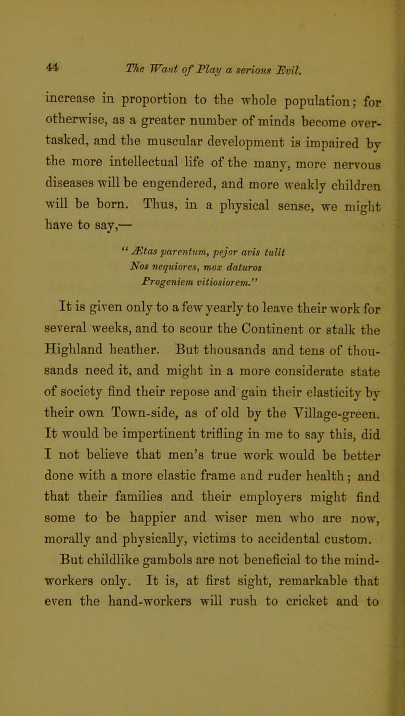 The Want of Play a serious Pvil. increase in proportion to the whole population; for otherwise, as a greater number of minds become over- tasked, and the muscular development is impaired by the more intellectual life of the many, more nervous diseases will be engendered, and more weakly children will be born. Thus, in a physical sense, we might have to say,— “ ^tas parentum, pejor avis tulit Nos nequiores, mox daturos Progeniem vitiosiorem.” It is given only to a few yearly to leave their work for several weeks, and to scour the Continent or stalk the Highland heather. But thousands and tens of thou- sands need it, and might in a more considerate state of society find their repose and gain their elasticity by their own Town-side, as of old by the Village-green. It would be impertinent trifling in me to say this, did I not believe that men’s true work would be better done with a more elastic frame and ruder health; and that their families and their employers might find some to be happier and wiser men who are now, morally and physically, victims to accidental custom. But childlike gambols are not beneficial to the mind- workers only. It is, at first sight, remarkable that even the hand-workers will rush to cricket and to