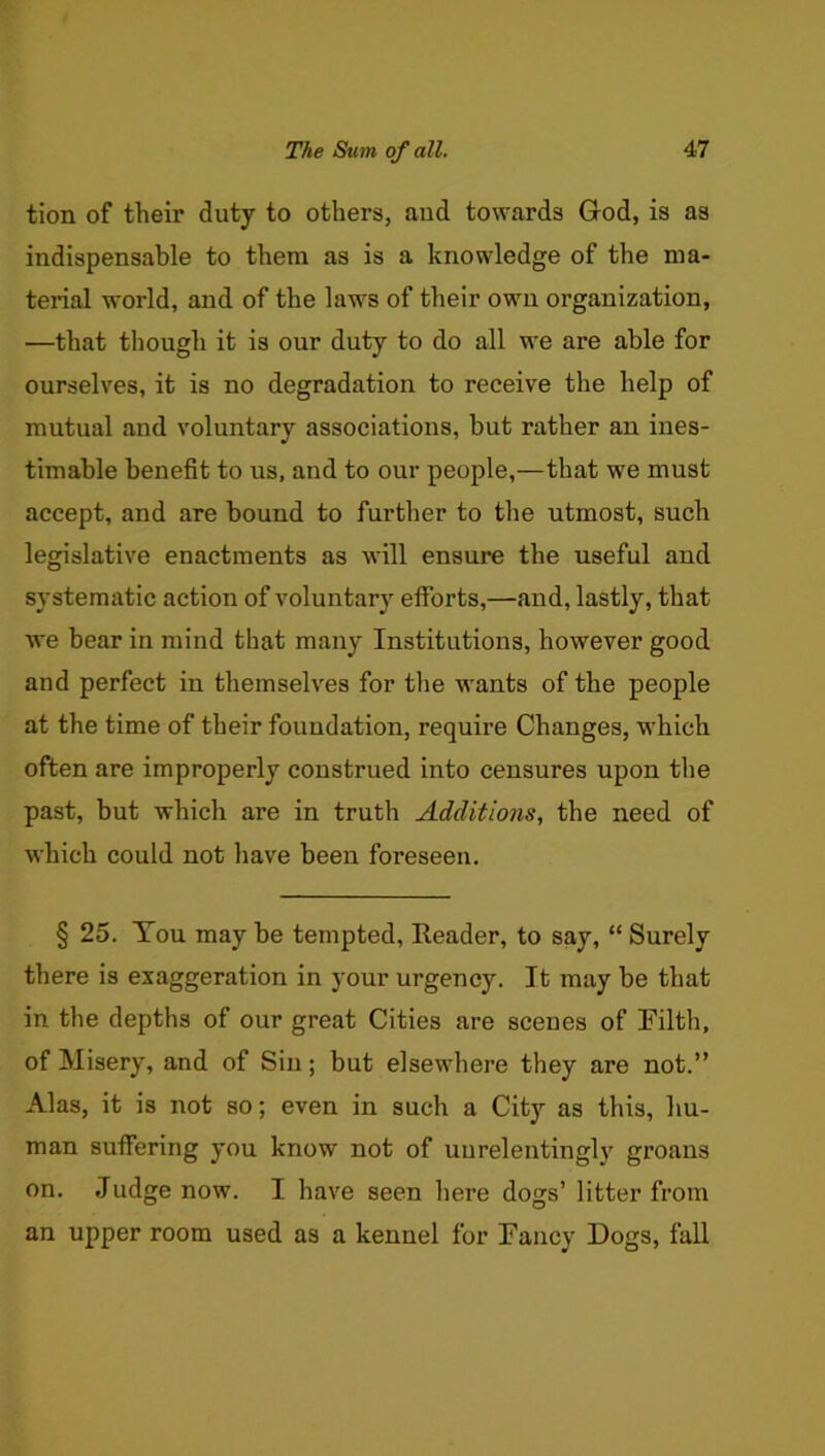 tion of their duty to others, aud towards God, is as indispensable to them as is a knowledge of the ma- terial world, and of the laws of their own organization, —that though it is our duty to do all we are able for ourselves, it is no degradation to receive the help of mutual and voluntary associations, but rather an ines- timable benefit to us, and to our people,—that we must accept, and are bound to further to the utmost, such legislative enactments as will ensure the useful and systematic action of voluntary efibrts,—and, lastly, that we bear in mind that many Institutions, however good and perfect in themselves for the wants of the people at the time of their foundation, require Changes, which often are improperly construed into censures upon the past, but which are in truth Additions, the need of which could not have been foreseen. § 25. You may be tempted. Reader, to say, “ Surely there is exaggeration in your urgency. It may be that in the depths of our great Cities are scenes of Filth, of Misery, and of Sin; but elsewhere they are not.” Alas, it is not so; even in such a City as this, hu- man suffering you know not of unrelentingly groans on. Judge now. I have seen here dogs’ litter from an upper room used as a kennel for Fancy Dogs, fall