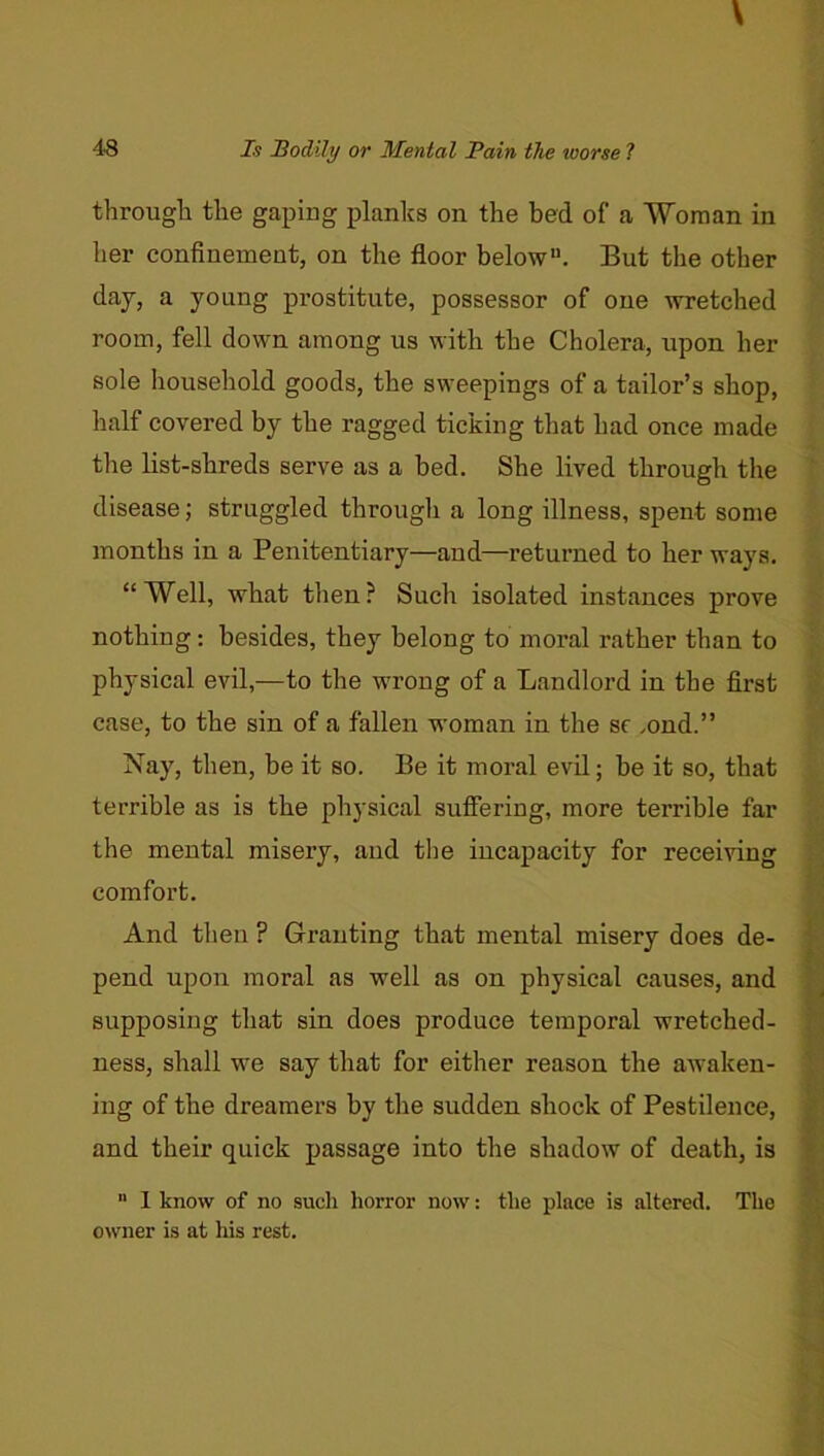 througli the gaping planks on the bed of a “Woman in her confinement, on the floor below. But the other day, a young prostitute, possessor of one wretched room, fell down among us with the Cholera, upon her sole household goods, the sweepings of a tailor’s shop, half covered by the ragged ticking that had once made the list-shreds serve as a bed. She lived through the disease; struggled through a long illness, spent some months in a Penitentiary—and—returned to her ways. “Well, what tlien? Such isolated instances prove nothing: besides, they belong to moral rather than to physical evil,—to the wrong of a Landlord in the first case, to the sin of a fallen woman in the sf .ond.” Nay, then, be it so. Be it moral evil; be it so, that terrible as is the physical sufiering, more terrible far the mental misery, and the incapacity for receiving comfort. And then ? Granting that mental misery does de- pend upon moral as well as on physical causes, and supposing that sin does produce temporal wretched- ness, shall we say that for either reason the awaken- ing of the dreamers by the sudden shock of Pestilence, and their quick passage into the shadow of death, is  I know of no such horror now: the place is altered. The owner is at his rest.